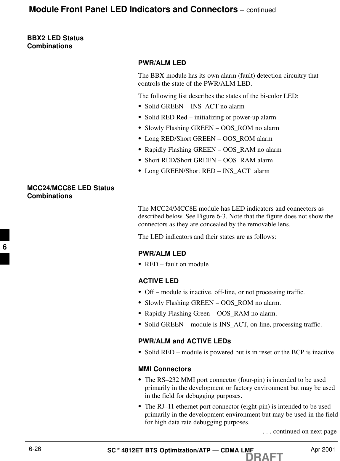 Module Front Panel LED Indicators and Connectors – continuedDRAFTSCt4812ET BTS Optimization/ATP — CDMA LMF Apr 20016-26BBX2 LED StatusCombinationsPWR/ALM LEDThe BBX module has its own alarm (fault) detection circuitry thatcontrols the state of the PWR/ALM LED.The following list describes the states of the bi-color LED:SSolid GREEN – INS_ACT no alarmSSolid RED Red – initializing or power-up alarmSSlowly Flashing GREEN – OOS_ROM no alarmSLong RED/Short GREEN – OOS_ROM alarmSRapidly Flashing GREEN – OOS_RAM no alarmSShort RED/Short GREEN – OOS_RAM alarmSLong GREEN/Short RED – INS_ACT  alarmMCC24/MCC8E LED StatusCombinationsThe MCC24/MCC8E module has LED indicators and connectors asdescribed below. See Figure 6-3. Note that the figure does not show theconnectors as they are concealed by the removable lens.The LED indicators and their states are as follows:PWR/ALM LEDSRED – fault on moduleACTIVE LEDSOff – module is inactive, off-line, or not processing traffic.SSlowly Flashing GREEN – OOS_ROM no alarm.SRapidly Flashing Green – OOS_RAM no alarm.SSolid GREEN – module is INS_ACT, on-line, processing traffic.PWR/ALM and ACTIVE LEDsSSolid RED – module is powered but is in reset or the BCP is inactive.MMI ConnectorsSThe RS–232 MMI port connector (four-pin) is intended to be usedprimarily in the development or factory environment but may be usedin the field for debugging purposes.SThe RJ–11 ethernet port connector (eight-pin) is intended to be usedprimarily in the development environment but may be used in the fieldfor high data rate debugging purposes. . . . continued on next page6