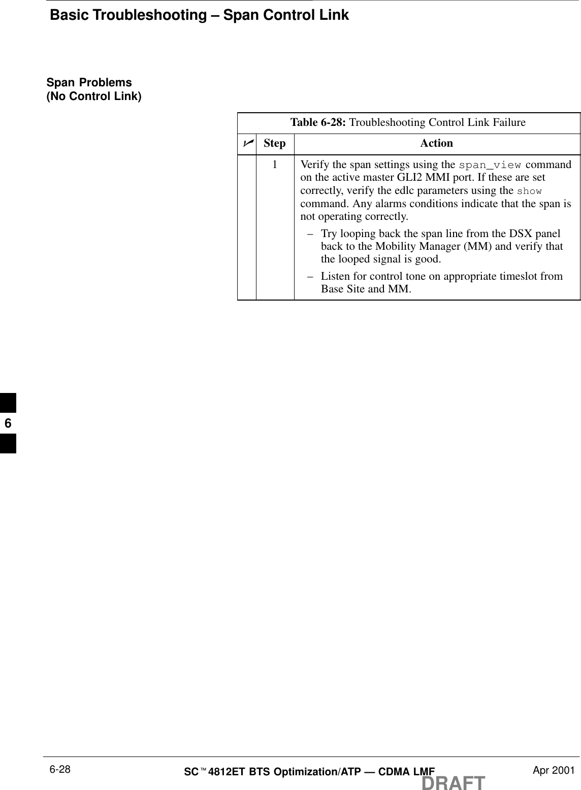 Basic Troubleshooting – Span Control LinkDRAFTSCt4812ET BTS Optimization/ATP — CDMA LMF Apr 20016-28Span Problems(No Control Link)Table 6-28: Troubleshooting Control Link FailurenStep Action1Verify the span settings using the span_view commandon the active master GLI2 MMI port. If these are setcorrectly, verify the edlc parameters using the showcommand. Any alarms conditions indicate that the span isnot operating correctly.–Try looping back the span line from the DSX panelback to the Mobility Manager (MM) and verify thatthe looped signal is good.–Listen for control tone on appropriate timeslot fromBase Site and MM.6