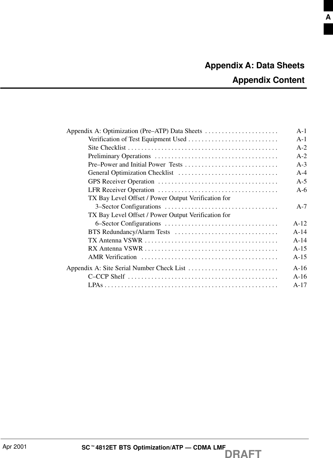 Apr 2001 SCt4812ET BTS Optimization/ATP — CDMA LMFDRAFTAppendix A: Data Sheets Appendix ContentAppendix A: Optimization (Pre–ATP) Data Sheets A-1. . . . . . . . . . . . . . . . . . . . . . Verification of Test Equipment Used A-1. . . . . . . . . . . . . . . . . . . . . . . . . . . Site Checklist A-2. . . . . . . . . . . . . . . . . . . . . . . . . . . . . . . . . . . . . . . . . . . . . Preliminary Operations A-2. . . . . . . . . . . . . . . . . . . . . . . . . . . . . . . . . . . . . Pre–Power and Initial Power  Tests A-3. . . . . . . . . . . . . . . . . . . . . . . . . . . . General Optimization Checklist A-4. . . . . . . . . . . . . . . . . . . . . . . . . . . . . . GPS Receiver Operation A-5. . . . . . . . . . . . . . . . . . . . . . . . . . . . . . . . . . . . LFR Receiver Operation A-6. . . . . . . . . . . . . . . . . . . . . . . . . . . . . . . . . . . . TX Bay Level Offset / Power Output Verification for    3–Sector Configurations A-7. . . . . . . . . . . . . . . . . . . . . . . . . . . . . . . . . . TX Bay Level Offset / Power Output Verification for    6–Sector Configurations A-12. . . . . . . . . . . . . . . . . . . . . . . . . . . . . . . . . . BTS Redundancy/Alarm Tests A-14. . . . . . . . . . . . . . . . . . . . . . . . . . . . . . . TX Antenna VSWR A-14. . . . . . . . . . . . . . . . . . . . . . . . . . . . . . . . . . . . . . . . RX Antenna VSWR A-15. . . . . . . . . . . . . . . . . . . . . . . . . . . . . . . . . . . . . . . . AMR Verification A-15. . . . . . . . . . . . . . . . . . . . . . . . . . . . . . . . . . . . . . . . . Appendix A: Site Serial Number Check List A-16. . . . . . . . . . . . . . . . . . . . . . . . . . . C–CCP Shelf A-16. . . . . . . . . . . . . . . . . . . . . . . . . . . . . . . . . . . . . . . . . . . . . LPAs A-17. . . . . . . . . . . . . . . . . . . . . . . . . . . . . . . . . . . . . . . . . . . . . . . . . . . . A