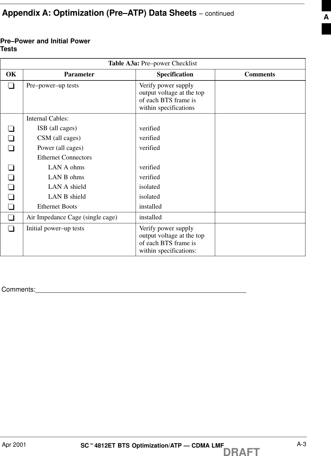 Appendix A: Optimization (Pre–ATP) Data Sheets – continuedApr 2001 A-3SCt4812ET BTS Optimization/ATP — CDMA LMFDRAFTPre–Power and Initial PowerTestsTable A3a: Pre–power ChecklistOK Parameter Specification Comments-Pre–power–up tests Verify power supplyoutput voltage at the topof each BTS frame iswithin specifications--------Internal Cables:ISB (all cages)CSM (all cages)Power (all cages)Ethernet ConnectorsLAN A ohmsLAN B ohmsLAN A shieldLAN B shieldEthernet Bootsverifiedverifiedverifiedverifiedverifiedisolatedisolatedinstalled-Air Impedance Cage (single cage) installed-Initial power–up tests Verify power supplyoutput voltage at the topof each BTS frame iswithin specifications:Comments:_________________________________________________________A