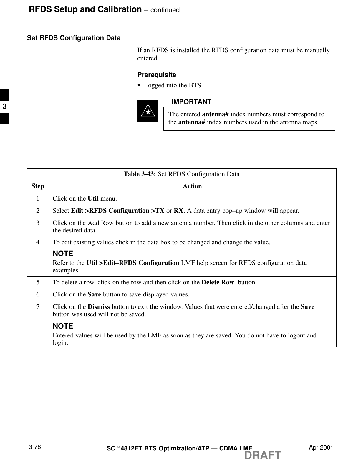 RFDS Setup and Calibration – continuedDRAFTSCt4812ET BTS Optimization/ATP — CDMA LMF Apr 20013-78Set RFDS Configuration DataIf an RFDS is installed the RFDS configuration data must be manuallyentered.PrerequisiteSLogged into the BTSThe entered antenna# index numbers must correspond tothe antenna# index numbers used in the antenna maps.IMPORTANT*Table 3-43: Set RFDS Configuration DataStep Action1Click on the Util menu.2 Select Edit &gt;RFDS Configuration &gt;TX or RX. A data entry pop–up window will appear.3Click on the Add Row button to add a new antenna number. Then click in the other columns and enterthe desired data.4To edit existing values click in the data box to be changed and change the value.NOTERefer to the Util &gt;Edit–RFDS Configuration LMF help screen for RFDS configuration dataexamples.5To delete a row, click on the row and then click on the Delete Row  button.6Click on the Save button to save displayed values.7Click on the Dismiss button to exit the window. Values that were entered/changed after the Savebutton was used will not be saved.NOTEEntered values will be used by the LMF as soon as they are saved. You do not have to logout andlogin.3