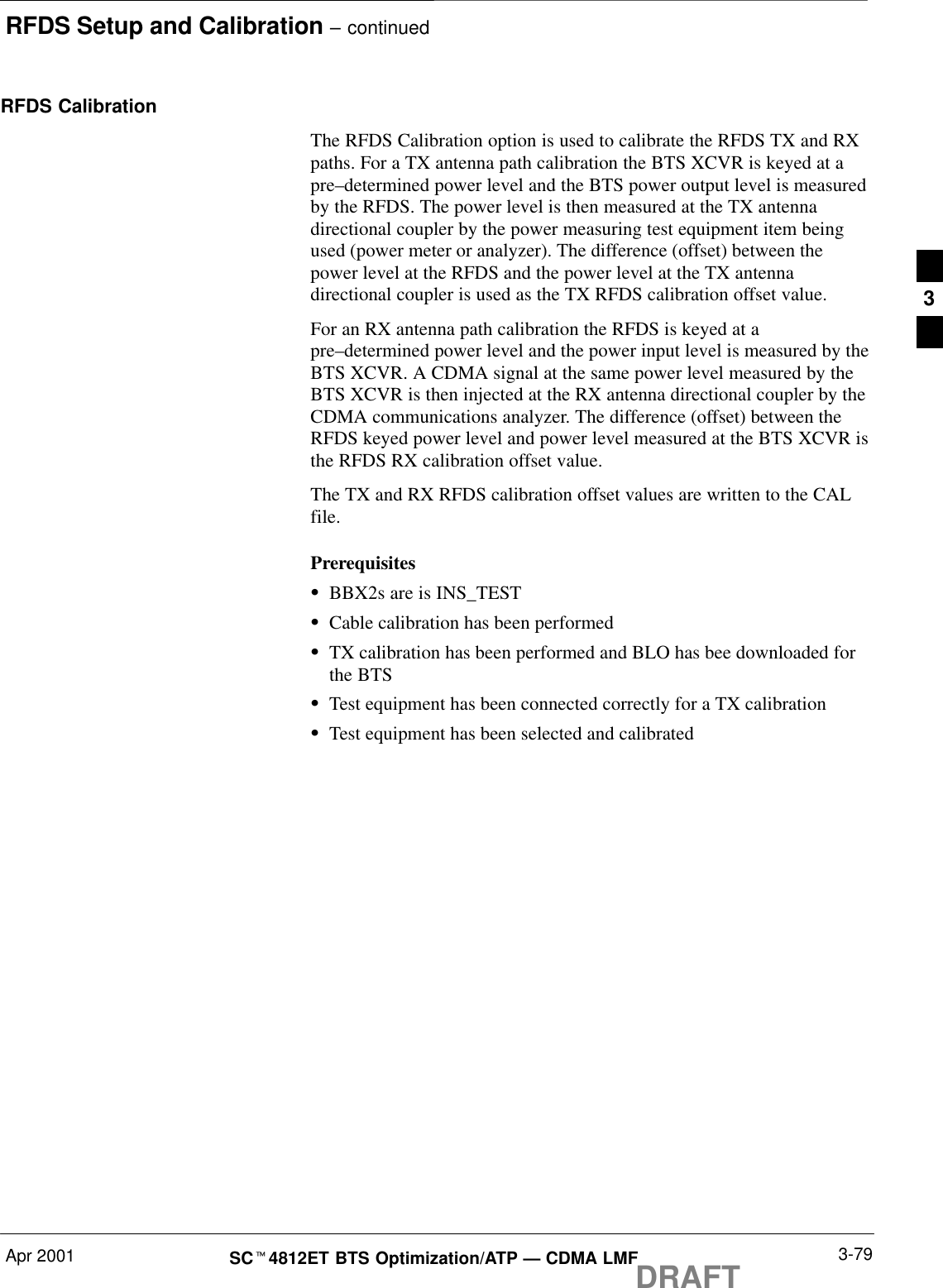 RFDS Setup and Calibration – continuedApr 2001 3-79SCt4812ET BTS Optimization/ATP — CDMA LMFDRAFTRFDS CalibrationThe RFDS Calibration option is used to calibrate the RFDS TX and RXpaths. For a TX antenna path calibration the BTS XCVR is keyed at apre–determined power level and the BTS power output level is measuredby the RFDS. The power level is then measured at the TX antennadirectional coupler by the power measuring test equipment item beingused (power meter or analyzer). The difference (offset) between thepower level at the RFDS and the power level at the TX antennadirectional coupler is used as the TX RFDS calibration offset value.For an RX antenna path calibration the RFDS is keyed at apre–determined power level and the power input level is measured by theBTS XCVR. A CDMA signal at the same power level measured by theBTS XCVR is then injected at the RX antenna directional coupler by theCDMA communications analyzer. The difference (offset) between theRFDS keyed power level and power level measured at the BTS XCVR isthe RFDS RX calibration offset value.The TX and RX RFDS calibration offset values are written to the CALfile.PrerequisitesSBBX2s are is INS_TESTSCable calibration has been performedSTX calibration has been performed and BLO has bee downloaded forthe BTSSTest equipment has been connected correctly for a TX calibrationSTest equipment has been selected and calibrated3