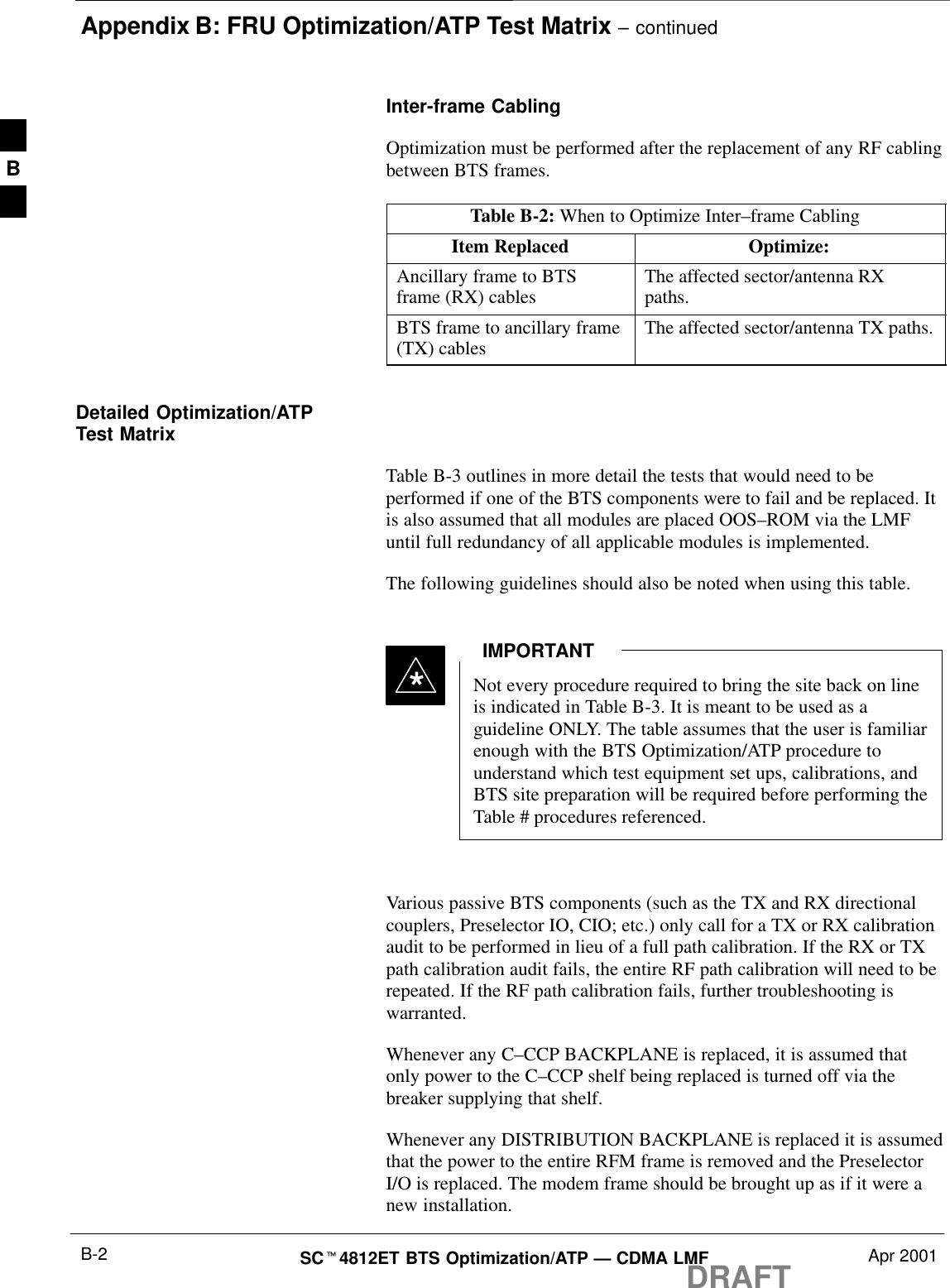 Appendix B: FRU Optimization/ATP Test Matrix – continuedDRAFTSCt4812ET BTS Optimization/ATP — CDMA LMF Apr 2001B-2Inter-frame CablingOptimization must be performed after the replacement of any RF cablingbetween BTS frames.Table B-2: When to Optimize Inter–frame CablingItem Replaced Optimize:Ancillary frame to BTSframe (RX) cables The affected sector/antenna RXpaths.BTS frame to ancillary frame(TX) cables The affected sector/antenna TX paths.Detailed Optimization/ATPTest MatrixTable B-3 outlines in more detail the tests that would need to beperformed if one of the BTS components were to fail and be replaced. Itis also assumed that all modules are placed OOS–ROM via the LMFuntil full redundancy of all applicable modules is implemented.The following guidelines should also be noted when using this table.Not every procedure required to bring the site back on lineis indicated in Table B-3. It is meant to be used as aguideline ONLY. The table assumes that the user is familiarenough with the BTS Optimization/ATP procedure tounderstand which test equipment set ups, calibrations, andBTS site preparation will be required before performing theTable # procedures referenced.IMPORTANT*Various passive BTS components (such as the TX and RX directionalcouplers, Preselector IO, CIO; etc.) only call for a TX or RX calibrationaudit to be performed in lieu of a full path calibration. If the RX or TXpath calibration audit fails, the entire RF path calibration will need to berepeated. If the RF path calibration fails, further troubleshooting iswarranted.Whenever any C–CCP BACKPLANE is replaced, it is assumed thatonly power to the C–CCP shelf being replaced is turned off via thebreaker supplying that shelf.Whenever any DISTRIBUTION BACKPLANE is replaced it is assumedthat the power to the entire RFM frame is removed and the PreselectorI/O is replaced. The modem frame should be brought up as if it were anew installation.B