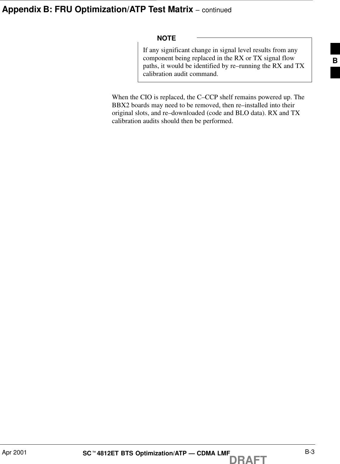 Appendix B: FRU Optimization/ATP Test Matrix – continuedApr 2001 B-3SCt4812ET BTS Optimization/ATP — CDMA LMFDRAFTIf any significant change in signal level results from anycomponent being replaced in the RX or TX signal flowpaths, it would be identified by re–running the RX and TXcalibration audit command.NOTEWhen the CIO is replaced, the C–CCP shelf remains powered up. TheBBX2 boards may need to be removed, then re–installed into theiroriginal slots, and re–downloaded (code and BLO data). RX and TXcalibration audits should then be performed.B