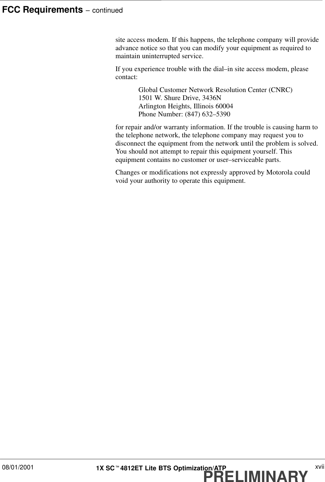 FCC Requirements – continued08/01/2001 xvii1X SCt4812ET Lite BTS Optimization/ATPPRELIMINARYsite access modem. If this happens, the telephone company will provideadvance notice so that you can modify your equipment as required tomaintain uninterrupted service.If you experience trouble with the dial–in site access modem, pleasecontact:Global Customer Network Resolution Center (CNRC)1501 W. Shure Drive, 3436NArlington Heights, Illinois 60004Phone Number: (847) 632–5390for repair and/or warranty information. If the trouble is causing harm tothe telephone network, the telephone company may request you todisconnect the equipment from the network until the problem is solved.You should not attempt to repair this equipment yourself. Thisequipment contains no customer or user–serviceable parts.Changes or modifications not expressly approved by Motorola couldvoid your authority to operate this equipment.