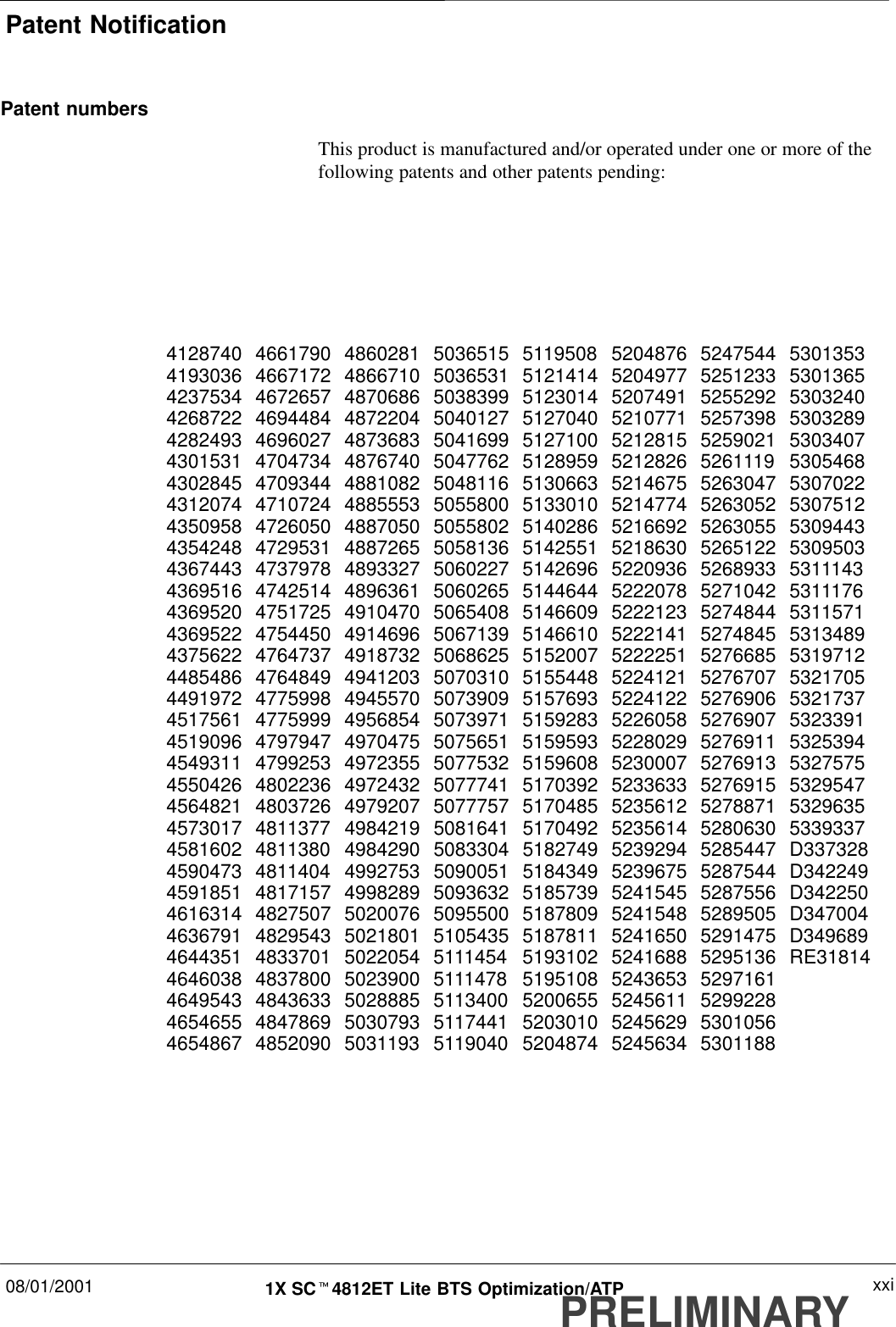 Patent Notification08/01/2001 xxi1X SCt4812ET Lite BTS Optimization/ATPPRELIMINARYPatent numbersThis product is manufactured and/or operated under one or more of thefollowing patents and other patents pending:4128740 4661790 4860281 5036515 5119508 5204876 5247544 53013534193036 4667172 4866710 5036531 5121414 5204977 5251233 53013654237534 4672657 4870686 5038399 5123014 5207491 5255292 53032404268722 4694484 4872204 5040127 5127040 5210771 5257398 53032894282493 4696027 4873683 5041699 5127100 5212815 5259021 53034074301531 4704734 4876740 5047762 5128959 5212826 5261119 53054684302845 4709344 4881082 5048116 5130663 5214675 5263047 53070224312074 4710724 4885553 5055800 5133010 5214774 5263052 53075124350958 4726050 4887050 5055802 5140286 5216692 5263055 53094434354248 4729531 4887265 5058136 5142551 5218630 5265122 53095034367443 4737978 4893327 5060227 5142696 5220936 5268933 53111434369516 4742514 4896361 5060265 5144644 5222078 5271042 53111764369520 4751725 4910470 5065408 5146609 5222123 5274844 53115714369522 4754450 4914696 5067139 5146610 5222141 5274845 53134894375622 4764737 4918732 5068625 5152007 5222251 5276685 53197124485486 4764849 4941203 5070310 5155448 5224121 5276707 53217054491972 4775998 4945570 5073909 5157693 5224122 5276906 53217374517561 4775999 4956854 5073971 5159283 5226058 5276907 53233914519096 4797947 4970475 5075651 5159593 5228029 5276911 53253944549311 4799253 4972355 5077532 5159608 5230007 5276913 53275754550426 4802236 4972432 5077741 5170392 5233633 5276915 53295474564821 4803726 4979207 5077757 5170485 5235612 5278871 53296354573017 4811377 4984219 5081641 5170492 5235614 5280630 53393374581602 4811380 4984290 5083304 5182749 5239294 5285447 D3373284590473 4811404 4992753 5090051 5184349 5239675 5287544 D3422494591851 4817157 4998289 5093632 5185739 5241545 5287556 D3422504616314 4827507 5020076 5095500 5187809 5241548 5289505 D3470044636791 4829543 5021801 5105435 5187811 5241650 5291475 D3496894644351 4833701 5022054 5111454 5193102 5241688 5295136 RE318144646038 4837800 5023900 5111478 5195108 5243653 52971614649543 4843633 5028885 5113400 5200655 5245611 52992284654655 4847869 5030793 5117441 5203010 5245629 53010564654867 4852090 5031193 5119040 5204874 5245634 5301188