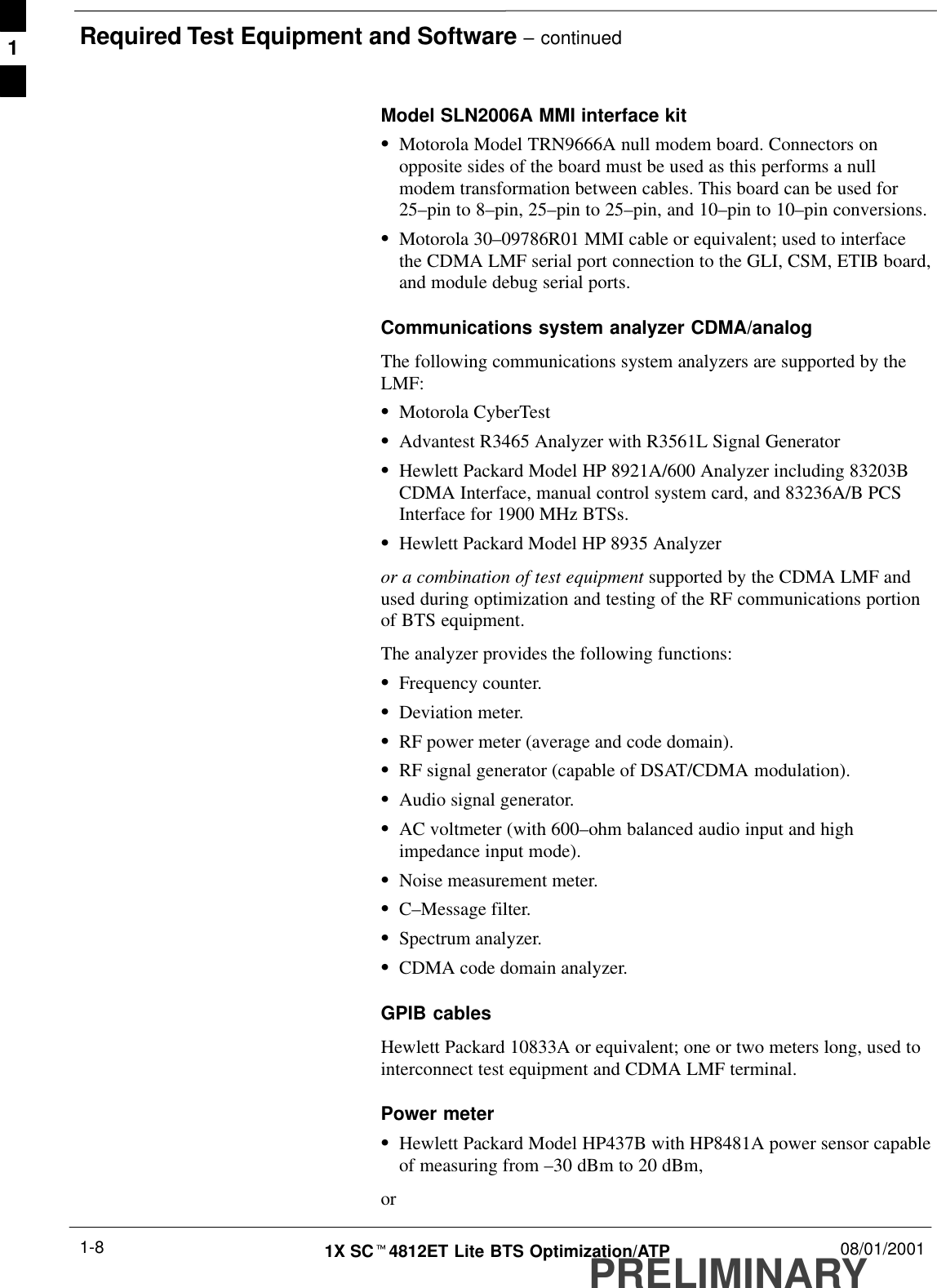 Required Test Equipment and Software – continuedPRELIMINARY1X SCt4812ET Lite BTS Optimization/ATP 08/01/20011-8Model SLN2006A MMI interface kitSMotorola Model TRN9666A null modem board. Connectors onopposite sides of the board must be used as this performs a nullmodem transformation between cables. This board can be used for25–pin to 8–pin, 25–pin to 25–pin, and 10–pin to 10–pin conversions.SMotorola 30–09786R01 MMI cable or equivalent; used to interfacethe CDMA LMF serial port connection to the GLI, CSM, ETIB board,and module debug serial ports.Communications system analyzer CDMA/analog The following communications system analyzers are supported by theLMF:SMotorola CyberTestSAdvantest R3465 Analyzer with R3561L Signal GeneratorSHewlett Packard Model HP 8921A/600 Analyzer including 83203BCDMA Interface, manual control system card, and 83236A/B PCSInterface for 1900 MHz BTSs.SHewlett Packard Model HP 8935 Analyzeror a combination of test equipment supported by the CDMA LMF andused during optimization and testing of the RF communications portionof BTS equipment.The analyzer provides the following functions:SFrequency counter.SDeviation meter.SRF power meter (average and code domain).SRF signal generator (capable of DSAT/CDMA modulation).SAudio signal generator.SAC voltmeter (with 600–ohm balanced audio input and highimpedance input mode).SNoise measurement meter.SC–Message filter.SSpectrum analyzer.SCDMA code domain analyzer.GPIB cablesHewlett Packard 10833A or equivalent; one or two meters long, used tointerconnect test equipment and CDMA LMF terminal.Power meterSHewlett Packard Model HP437B with HP8481A power sensor capableof measuring from –30 dBm to 20 dBm,or1