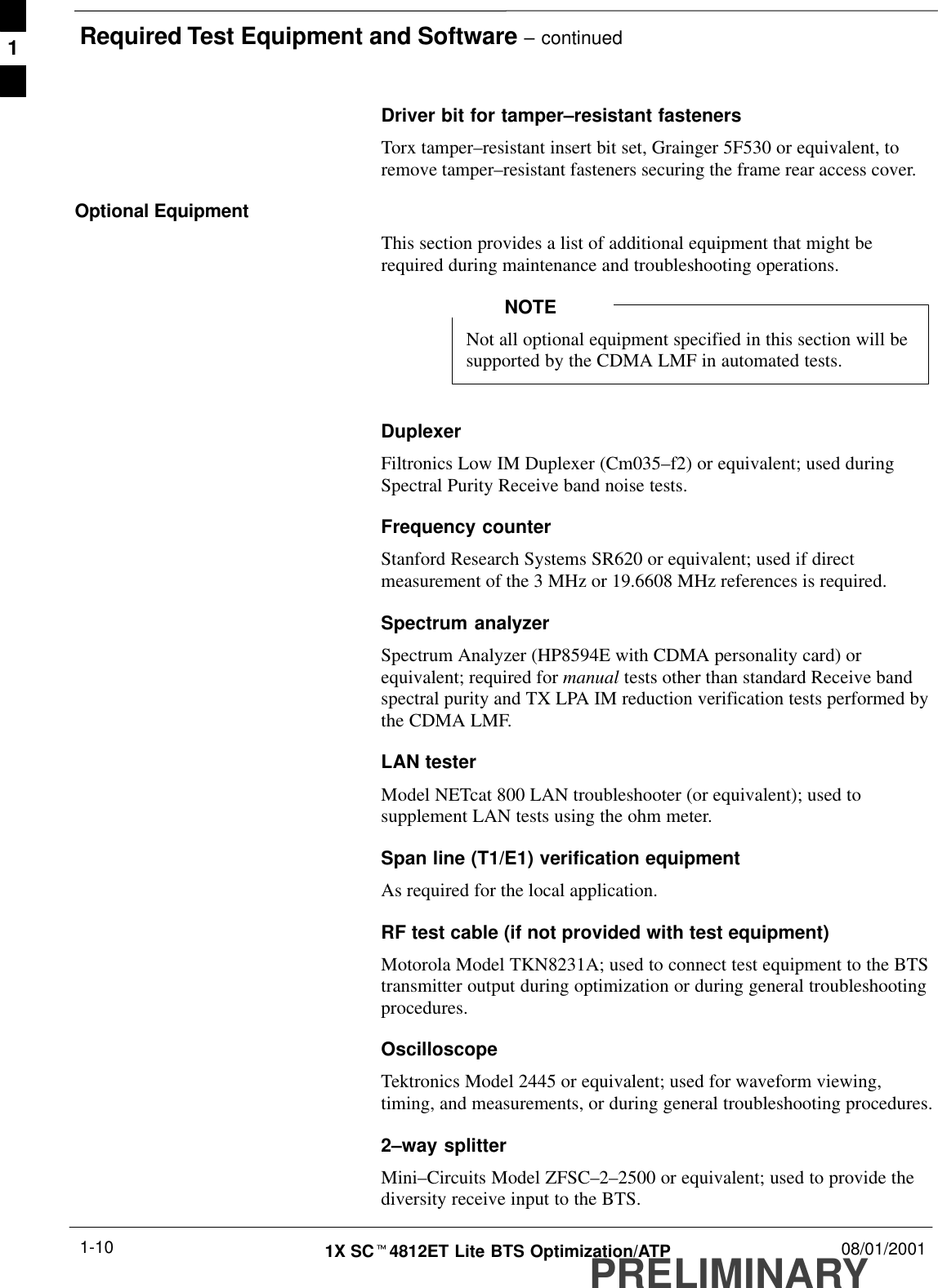 Required Test Equipment and Software – continuedPRELIMINARY1X SCt4812ET Lite BTS Optimization/ATP 08/01/20011-10Driver bit for tamper–resistant fastenersTorx tamper–resistant insert bit set, Grainger 5F530 or equivalent, toremove tamper–resistant fasteners securing the frame rear access cover.Optional EquipmentThis section provides a list of additional equipment that might berequired during maintenance and troubleshooting operations.Not all optional equipment specified in this section will besupported by the CDMA LMF in automated tests.NOTEDuplexerFiltronics Low IM Duplexer (Cm035–f2) or equivalent; used duringSpectral Purity Receive band noise tests.Frequency counterStanford Research Systems SR620 or equivalent; used if directmeasurement of the 3 MHz or 19.6608 MHz references is required.Spectrum analyzerSpectrum Analyzer (HP8594E with CDMA personality card) orequivalent; required for manual tests other than standard Receive bandspectral purity and TX LPA IM reduction verification tests performed bythe CDMA LMF.LAN testerModel NETcat 800 LAN troubleshooter (or equivalent); used tosupplement LAN tests using the ohm meter.Span line (T1/E1) verification equipmentAs required for the local application.RF test cable (if not provided with test equipment)Motorola Model TKN8231A; used to connect test equipment to the BTStransmitter output during optimization or during general troubleshootingprocedures.Oscilloscope Tektronics Model 2445 or equivalent; used for waveform viewing,timing, and measurements, or during general troubleshooting procedures.2–way splitterMini–Circuits Model ZFSC–2–2500 or equivalent; used to provide thediversity receive input to the BTS.1