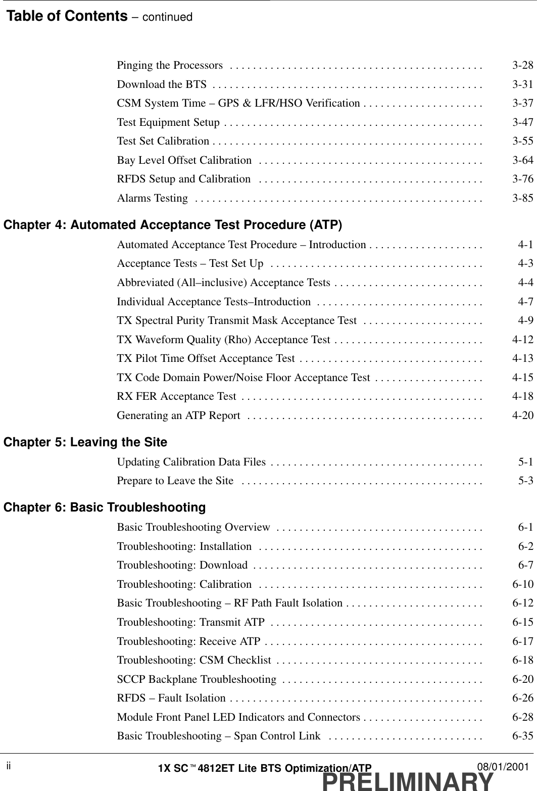 Table of Contents – continuedPRELIMINARY1X SCt4812ET Lite BTS Optimization/ATP 08/01/2001iiPinging the Processors 3-28. . . . . . . . . . . . . . . . . . . . . . . . . . . . . . . . . . . . . . . . . . . . Download the BTS 3-31. . . . . . . . . . . . . . . . . . . . . . . . . . . . . . . . . . . . . . . . . . . . . . . CSM System Time – GPS &amp; LFR/HSO Verification 3-37. . . . . . . . . . . . . . . . . . . . . Test Equipment Setup 3-47. . . . . . . . . . . . . . . . . . . . . . . . . . . . . . . . . . . . . . . . . . . . . Test Set Calibration 3-55. . . . . . . . . . . . . . . . . . . . . . . . . . . . . . . . . . . . . . . . . . . . . . . Bay Level Offset Calibration 3-64. . . . . . . . . . . . . . . . . . . . . . . . . . . . . . . . . . . . . . . RFDS Setup and Calibration 3-76. . . . . . . . . . . . . . . . . . . . . . . . . . . . . . . . . . . . . . . Alarms Testing 3-85. . . . . . . . . . . . . . . . . . . . . . . . . . . . . . . . . . . . . . . . . . . . . . . . . . Chapter 4: Automated Acceptance Test Procedure (ATP)Automated Acceptance Test Procedure – Introduction 4-1. . . . . . . . . . . . . . . . . . . . Acceptance Tests – Test Set Up 4-3. . . . . . . . . . . . . . . . . . . . . . . . . . . . . . . . . . . . . Abbreviated (All–inclusive) Acceptance Tests 4-4. . . . . . . . . . . . . . . . . . . . . . . . . . Individual Acceptance Tests–Introduction 4-7. . . . . . . . . . . . . . . . . . . . . . . . . . . . . TX Spectral Purity Transmit Mask Acceptance Test 4-9. . . . . . . . . . . . . . . . . . . . . TX Waveform Quality (Rho) Acceptance Test 4-12. . . . . . . . . . . . . . . . . . . . . . . . . . TX Pilot Time Offset Acceptance Test 4-13. . . . . . . . . . . . . . . . . . . . . . . . . . . . . . . . TX Code Domain Power/Noise Floor Acceptance Test 4-15. . . . . . . . . . . . . . . . . . . RX FER Acceptance Test 4-18. . . . . . . . . . . . . . . . . . . . . . . . . . . . . . . . . . . . . . . . . . Generating an ATP Report 4-20. . . . . . . . . . . . . . . . . . . . . . . . . . . . . . . . . . . . . . . . . Chapter 5: Leaving the SiteUpdating Calibration Data Files 5-1. . . . . . . . . . . . . . . . . . . . . . . . . . . . . . . . . . . . . Prepare to Leave the Site 5-3. . . . . . . . . . . . . . . . . . . . . . . . . . . . . . . . . . . . . . . . . . Chapter 6: Basic TroubleshootingBasic Troubleshooting Overview 6-1. . . . . . . . . . . . . . . . . . . . . . . . . . . . . . . . . . . . Troubleshooting: Installation 6-2. . . . . . . . . . . . . . . . . . . . . . . . . . . . . . . . . . . . . . . Troubleshooting: Download 6-7. . . . . . . . . . . . . . . . . . . . . . . . . . . . . . . . . . . . . . . . Troubleshooting: Calibration 6-10. . . . . . . . . . . . . . . . . . . . . . . . . . . . . . . . . . . . . . . Basic Troubleshooting – RF Path Fault Isolation 6-12. . . . . . . . . . . . . . . . . . . . . . . . Troubleshooting: Transmit ATP 6-15. . . . . . . . . . . . . . . . . . . . . . . . . . . . . . . . . . . . . Troubleshooting: Receive ATP 6-17. . . . . . . . . . . . . . . . . . . . . . . . . . . . . . . . . . . . . . Troubleshooting: CSM Checklist 6-18. . . . . . . . . . . . . . . . . . . . . . . . . . . . . . . . . . . . SCCP Backplane Troubleshooting 6-20. . . . . . . . . . . . . . . . . . . . . . . . . . . . . . . . . . . RFDS – Fault Isolation 6-26. . . . . . . . . . . . . . . . . . . . . . . . . . . . . . . . . . . . . . . . . . . . Module Front Panel LED Indicators and Connectors 6-28. . . . . . . . . . . . . . . . . . . . . Basic Troubleshooting – Span Control Link 6-35. . . . . . . . . . . . . . . . . . . . . . . . . . . 