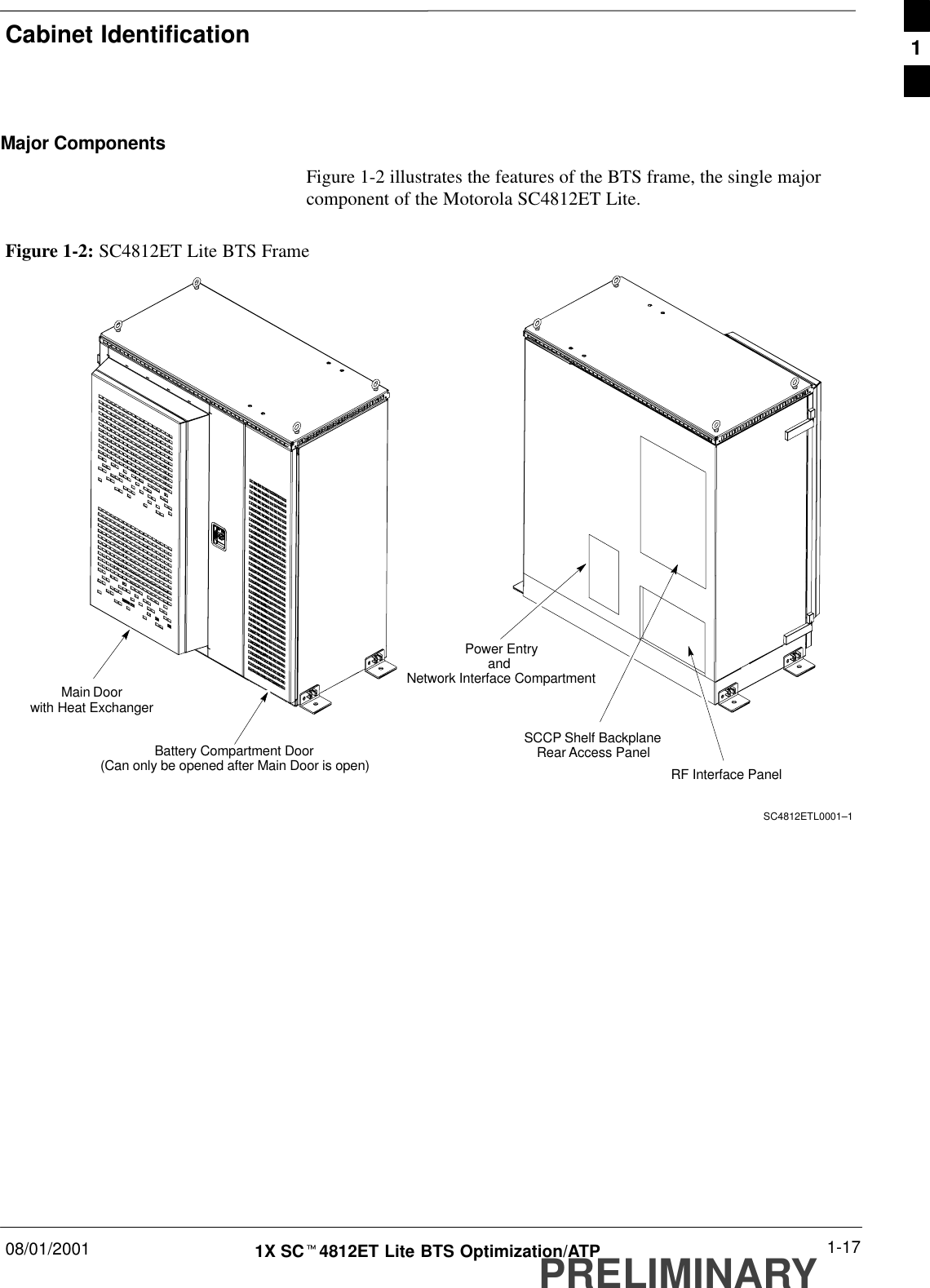 Cabinet Identification08/01/2001 1-171X SCt4812ET Lite BTS Optimization/ATPPRELIMINARYMajor ComponentsFigure 1-2 illustrates the features of the BTS frame, the single majorcomponent of the Motorola SC4812ET Lite.Figure 1-2: SC4812ET Lite BTS FrameBattery Compartment Door(Can only be opened after Main Door is open) RF Interface PanelSCCP Shelf BackplaneRear Access PanelPower EntryandNetwork Interface CompartmentSC4812ETL0001–1Main Doorwith Heat Exchanger1