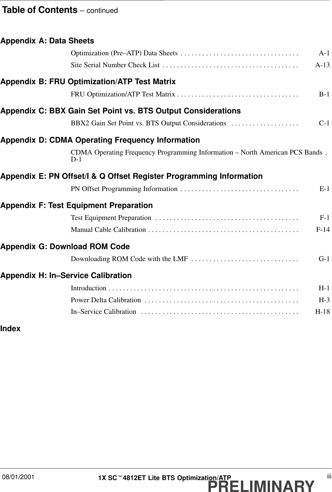 Table of Contents – continued08/01/2001 iii1X SCt4812ET Lite BTS Optimization/ATPPRELIMINARYAppendix A: Data SheetsOptimization (Pre–ATP) Data Sheets A-1. . . . . . . . . . . . . . . . . . . . . . . . . . . . . . . . . Site Serial Number Check List A-13. . . . . . . . . . . . . . . . . . . . . . . . . . . . . . . . . . . . . . Appendix B: FRU Optimization/ATP Test MatrixFRU Optimization/ATP Test Matrix B-1. . . . . . . . . . . . . . . . . . . . . . . . . . . . . . . . . . Appendix C: BBX Gain Set Point vs. BTS Output ConsiderationsBBX2 Gain Set Point vs. BTS Output Considerations C-1. . . . . . . . . . . . . . . . . . . Appendix D: CDMA Operating Frequency InformationCDMA Operating Frequency Programming Information – North American PCS Bands . D-1Appendix E: PN Offset/I &amp; Q Offset Register Programming InformationPN Offset Programming Information E-1. . . . . . . . . . . . . . . . . . . . . . . . . . . . . . . . . Appendix F: Test Equipment PreparationTest Equipment Preparation F-1. . . . . . . . . . . . . . . . . . . . . . . . . . . . . . . . . . . . . . . . Manual Cable Calibration F-14. . . . . . . . . . . . . . . . . . . . . . . . . . . . . . . . . . . . . . . . . . Appendix G: Download ROM CodeDownloading ROM Code with the LMF G-1. . . . . . . . . . . . . . . . . . . . . . . . . . . . . . Appendix H: In–Service CalibrationIntroduction H-1. . . . . . . . . . . . . . . . . . . . . . . . . . . . . . . . . . . . . . . . . . . . . . . . . . . . . Power Delta Calibration H-3. . . . . . . . . . . . . . . . . . . . . . . . . . . . . . . . . . . . . . . . . . . In–Service Calibration H-18. . . . . . . . . . . . . . . . . . . . . . . . . . . . . . . . . . . . . . . . . . . . Index