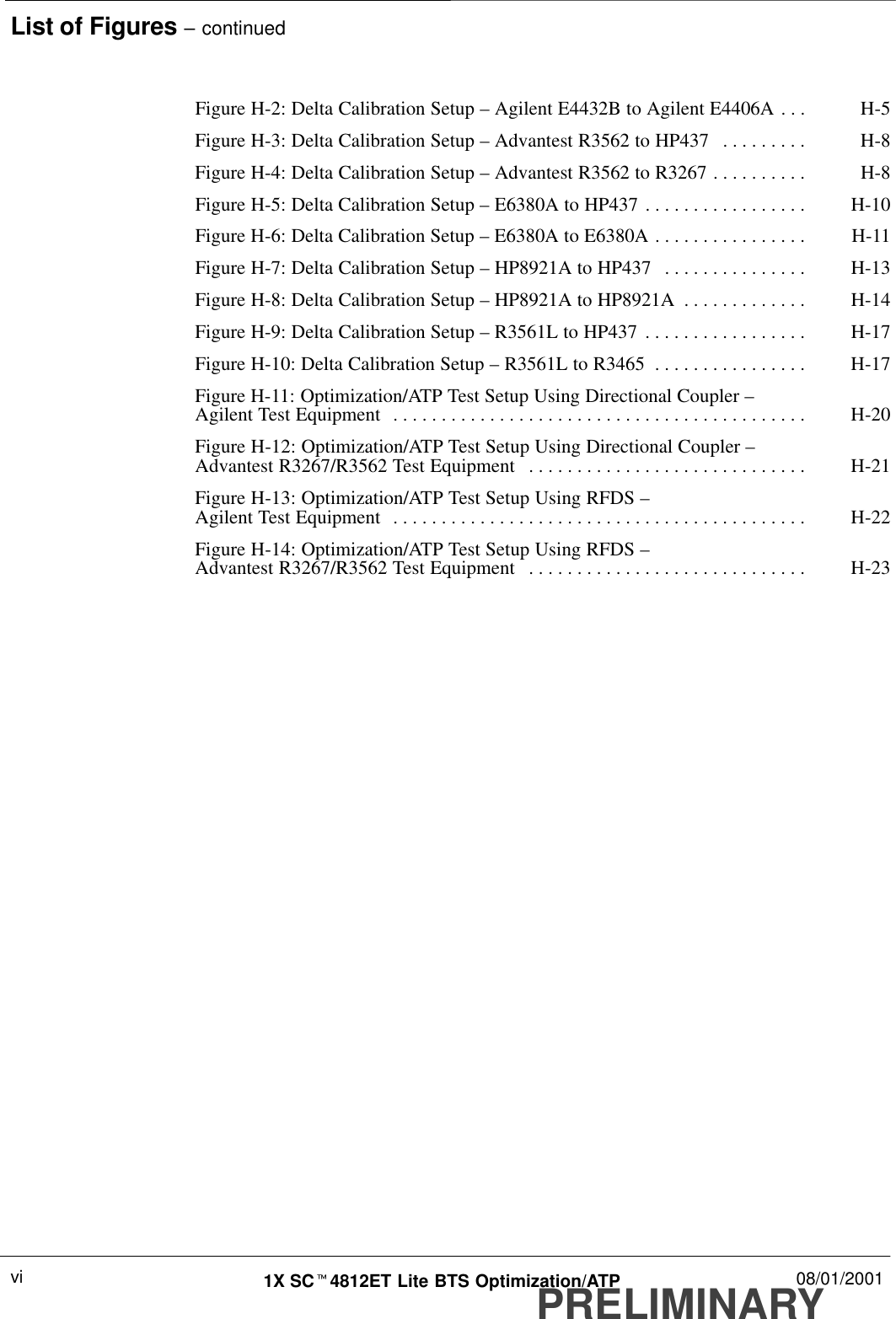 List of Figures – continuedPRELIMINARY1X SCt4812ET Lite BTS Optimization/ATP 08/01/2001viFigure H-2: Delta Calibration Setup – Agilent E4432B to Agilent E4406A H-5. . . Figure H-3: Delta Calibration Setup – Advantest R3562 to HP437 H-8. . . . . . . . . Figure H-4: Delta Calibration Setup – Advantest R3562 to R3267 H-8. . . . . . . . . . Figure H-5: Delta Calibration Setup – E6380A to HP437 H-10. . . . . . . . . . . . . . . . . Figure H-6: Delta Calibration Setup – E6380A to E6380A H-11. . . . . . . . . . . . . . . . Figure H-7: Delta Calibration Setup – HP8921A to HP437 H-13. . . . . . . . . . . . . . . Figure H-8: Delta Calibration Setup – HP8921A to HP8921A H-14. . . . . . . . . . . . . Figure H-9: Delta Calibration Setup – R3561L to HP437 H-17. . . . . . . . . . . . . . . . . Figure H-10: Delta Calibration Setup – R3561L to R3465 H-17. . . . . . . . . . . . . . . . Figure H-11: Optimization/ATP Test Setup Using Directional Coupler – Agilent Test Equipment H-20. . . . . . . . . . . . . . . . . . . . . . . . . . . . . . . . . . . . . . . . . . . Figure H-12: Optimization/ATP Test Setup Using Directional Coupler – Advantest R3267/R3562 Test Equipment H-21. . . . . . . . . . . . . . . . . . . . . . . . . . . . . Figure H-13: Optimization/ATP Test Setup Using RFDS – Agilent Test Equipment H-22. . . . . . . . . . . . . . . . . . . . . . . . . . . . . . . . . . . . . . . . . . . Figure H-14: Optimization/ATP Test Setup Using RFDS – Advantest R3267/R3562 Test Equipment H-23. . . . . . . . . . . . . . . . . . . . . . . . . . . . . 