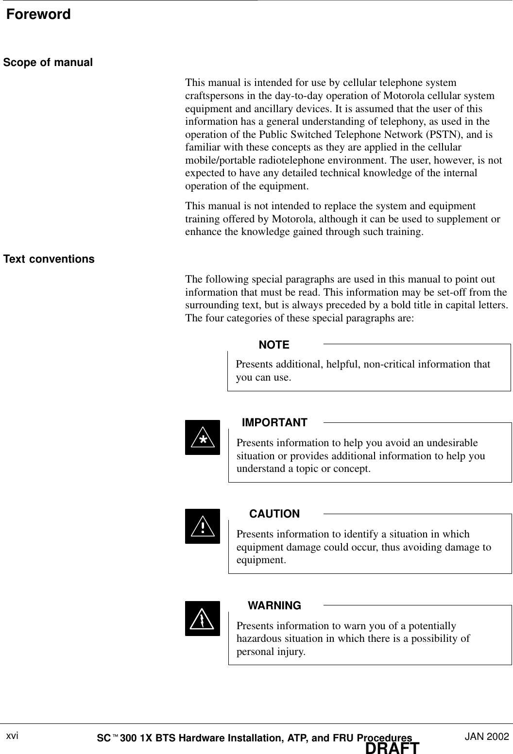 ForewordDRAFTSCt300 1X BTS Hardware Installation, ATP, and FRU Procedures JAN 2002xviScope of manualThis manual is intended for use by cellular telephone systemcraftspersons in the day-to-day operation of Motorola cellular systemequipment and ancillary devices. It is assumed that the user of thisinformation has a general understanding of telephony, as used in theoperation of the Public Switched Telephone Network (PSTN), and isfamiliar with these concepts as they are applied in the cellularmobile/portable radiotelephone environment. The user, however, is notexpected to have any detailed technical knowledge of the internaloperation of the equipment.This manual is not intended to replace the system and equipmenttraining offered by Motorola, although it can be used to supplement orenhance the knowledge gained through such training.Text conventionsThe following special paragraphs are used in this manual to point outinformation that must be read. This information may be set-off from thesurrounding text, but is always preceded by a bold title in capital letters.The four categories of these special paragraphs are:Presents additional, helpful, non-critical information thatyou can use.NOTEPresents information to help you avoid an undesirablesituation or provides additional information to help youunderstand a topic or concept.IMPORTANT*Presents information to identify a situation in whichequipment damage could occur, thus avoiding damage toequipment.CAUTIONPresents information to warn you of a potentiallyhazardous situation in which there is a possibility ofpersonal injury.WARNING