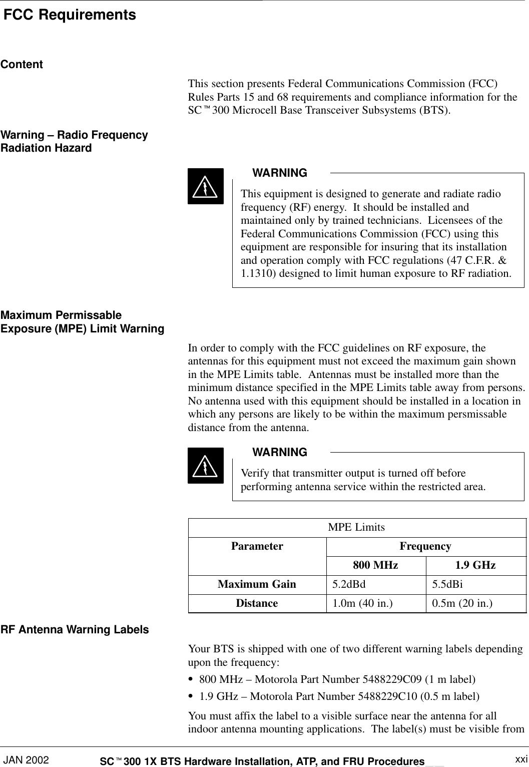 FCC RequirementsJAN 2002 xxiSCt300 1X BTS Hardware Installation, ATP, and FRU ProceduresDRAFTContentThis section presents Federal Communications Commission (FCC)Rules Parts 15 and 68 requirements and compliance information for theSCt300 Microcell Base Transceiver Subsystems (BTS).Warning – Radio FrequencyRadiation HazardThis equipment is designed to generate and radiate radiofrequency (RF) energy.  It should be installed andmaintained only by trained technicians.  Licensees of theFederal Communications Commission (FCC) using thisequipment are responsible for insuring that its installationand operation comply with FCC regulations (47 C.F.R. &amp;1.1310) designed to limit human exposure to RF radiation.WARNINGMaximum PermissableExposure (MPE) Limit WarningIn order to comply with the FCC guidelines on RF exposure, theantennas for this equipment must not exceed the maximum gain shownin the MPE Limits table.  Antennas must be installed more than theminimum distance specified in the MPE Limits table away from persons.No antenna used with this equipment should be installed in a location inwhich any persons are likely to be within the maximum persmissabledistance from the antenna.Verify that transmitter output is turned off beforeperforming antenna service within the restricted area.WARNINGMPE LimitsParameter Frequency800 MHz 1.9 GHzMaximum Gain 5.2dBd 5.5dBiDistance 1.0m (40 in.) 0.5m (20 in.)RF Antenna Warning LabelsYour BTS is shipped with one of two different warning labels dependingupon the frequency:S800 MHz – Motorola Part Number 5488229C09 (1 m label)S1.9 GHz – Motorola Part Number 5488229C10 (0.5 m label)You must affix the label to a visible surface near the antenna for allindoor antenna mounting applications.  The label(s) must be visible from