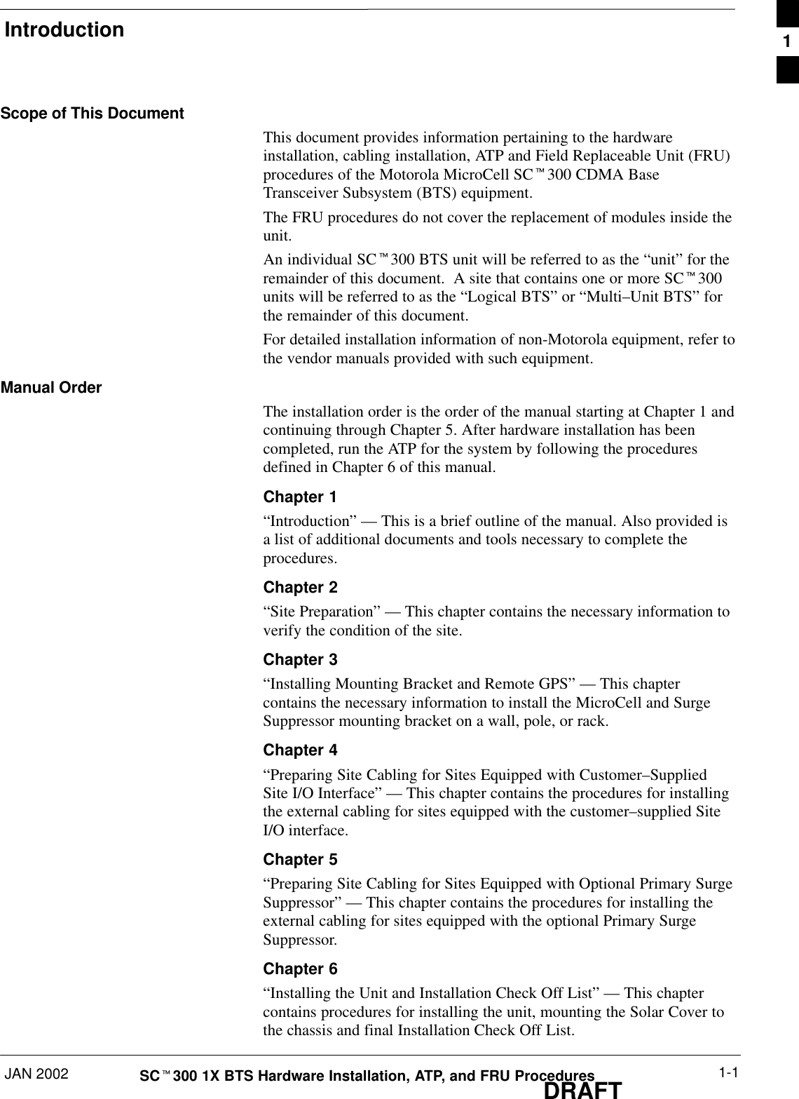 IntroductionJAN 2002 1-1SCt300 1X BTS Hardware Installation, ATP, and FRU ProceduresDRAFTScope of This DocumentThis document provides information pertaining to the hardwareinstallation, cabling installation, ATP and Field Replaceable Unit (FRU)procedures of the Motorola MicroCell SCt300 CDMA BaseTransceiver Subsystem (BTS) equipment.The FRU procedures do not cover the replacement of modules inside theunit.An individual SCt300 BTS unit will be referred to as the “unit” for theremainder of this document.  A site that contains one or more SCt300units will be referred to as the “Logical BTS” or “Multi–Unit BTS” forthe remainder of this document.For detailed installation information of non-Motorola equipment, refer tothe vendor manuals provided with such equipment.Manual OrderThe installation order is the order of the manual starting at Chapter 1 andcontinuing through Chapter 5. After hardware installation has beencompleted, run the ATP for the system by following the proceduresdefined in Chapter 6 of this manual.Chapter 1“Introduction” — This is a brief outline of the manual. Also provided isa list of additional documents and tools necessary to complete theprocedures.Chapter 2“Site Preparation” — This chapter contains the necessary information toverify the condition of the site.Chapter 3“Installing Mounting Bracket and Remote GPS” — This chaptercontains the necessary information to install the MicroCell and SurgeSuppressor mounting bracket on a wall, pole, or rack.Chapter 4“Preparing Site Cabling for Sites Equipped with Customer–SuppliedSite I/O Interface” — This chapter contains the procedures for installingthe external cabling for sites equipped with the customer–supplied SiteI/O interface.Chapter 5“Preparing Site Cabling for Sites Equipped with Optional Primary SurgeSuppressor” — This chapter contains the procedures for installing theexternal cabling for sites equipped with the optional Primary SurgeSuppressor.Chapter 6“Installing the Unit and Installation Check Off List” — This chaptercontains procedures for installing the unit, mounting the Solar Cover tothe chassis and final Installation Check Off List.1