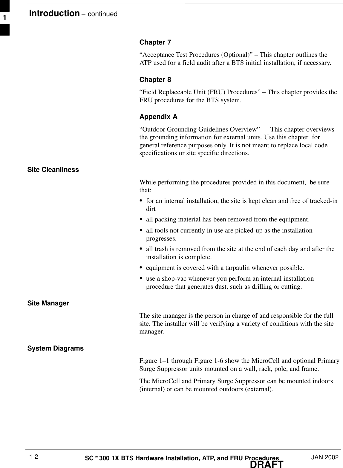 Introduction – continuedDRAFTSCt300 1X BTS Hardware Installation, ATP, and FRU Procedures JAN 20021-2Chapter 7“Acceptance Test Procedures (Optional)” – This chapter outlines theATP used for a field audit after a BTS initial installation, if necessary.Chapter 8“Field Replaceable Unit (FRU) Procedures” – This chapter provides theFRU procedures for the BTS system.Appendix A“Outdoor Grounding Guidelines Overview” — This chapter overviewsthe grounding information for external units. Use this chapter  forgeneral reference purposes only. It is not meant to replace local codespecifications or site specific directions.Site CleanlinessWhile performing the procedures provided in this document,  be surethat:Sfor an internal installation, the site is kept clean and free of tracked-indirtSall packing material has been removed from the equipment.Sall tools not currently in use are picked-up as the installationprogresses.Sall trash is removed from the site at the end of each day and after theinstallation is complete.Sequipment is covered with a tarpaulin whenever possible.Suse a shop-vac whenever you perform an internal installationprocedure that generates dust, such as drilling or cutting.Site ManagerThe site manager is the person in charge of and responsible for the fullsite. The installer will be verifying a variety of conditions with the sitemanager.System DiagramsFigure 1–1 through Figure 1-6 show the MicroCell and optional PrimarySurge Suppressor units mounted on a wall, rack, pole, and frame.The MicroCell and Primary Surge Suppressor can be mounted indoors(internal) or can be mounted outdoors (external).1