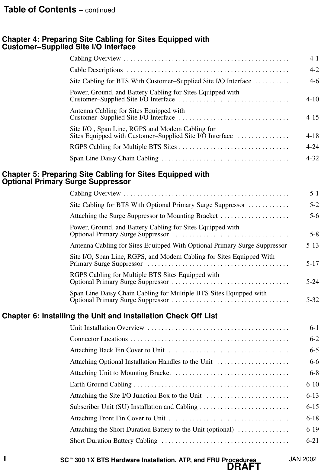 Table of Contents – continuedDRAFTSCt300 1X BTS Hardware Installation, ATP, and FRU Procedures JAN 2002iiChapter 4: Preparing Site Cabling for Sites Equipped withCustomer–Supplied Site I/O InterfaceCabling Overview 4-1. . . . . . . . . . . . . . . . . . . . . . . . . . . . . . . . . . . . . . . . . . . . . . . . Cable Descriptions 4-2. . . . . . . . . . . . . . . . . . . . . . . . . . . . . . . . . . . . . . . . . . . . . . . Site Cabling for BTS With Customer–Supplied Site I/O Interface 4-6. . . . . . . . . . Power, Ground, and Battery Cabling for Sites Equipped with Customer–Supplied Site I/O Interface 4-10. . . . . . . . . . . . . . . . . . . . . . . . . . . . . . . . Antenna Cabling for Sites Equipped with Customer–Supplied Site I/O Interface 4-15. . . . . . . . . . . . . . . . . . . . . . . . . . . . . . . . Site I/O , Span Line, RGPS and Modem Cabling for Sites Equipped with Customer–Supplied Site I/O Interface 4-18. . . . . . . . . . . . . . . RGPS Cabling for Multiple BTS Sites 4-24. . . . . . . . . . . . . . . . . . . . . . . . . . . . . . . . Span Line Daisy Chain Cabling 4-32. . . . . . . . . . . . . . . . . . . . . . . . . . . . . . . . . . . . . Chapter 5: Preparing Site Cabling for Sites Equipped with Optional Primary Surge SuppressorCabling Overview 5-1. . . . . . . . . . . . . . . . . . . . . . . . . . . . . . . . . . . . . . . . . . . . . . . . Site Cabling for BTS With Optional Primary Surge Suppressor 5-2. . . . . . . . . . . . Attaching the Surge Suppressor to Mounting Bracket 5-6. . . . . . . . . . . . . . . . . . . . Power, Ground, and Battery Cabling for Sites Equipped with Optional Primary Surge Suppressor 5-8. . . . . . . . . . . . . . . . . . . . . . . . . . . . . . . . . . Antenna Cabling for Sites Equipped With Optional Primary Surge Suppressor 5-13Site I/O, Span Line, RGPS, and Modem Cabling for Sites Equipped With Primary Surge Suppressor 5-17. . . . . . . . . . . . . . . . . . . . . . . . . . . . . . . . . . . . . . . . . RGPS Cabling for Multiple BTS Sites Equipped with Optional Primary Surge Suppressor 5-24. . . . . . . . . . . . . . . . . . . . . . . . . . . . . . . . . . Span Line Daisy Chain Cabling for Multiple BTS Sites Equipped with Optional Primary Surge Suppressor 5-32. . . . . . . . . . . . . . . . . . . . . . . . . . . . . . . . . . Chapter 6: Installing the Unit and Installation Check Off ListUnit Installation Overview 6-1. . . . . . . . . . . . . . . . . . . . . . . . . . . . . . . . . . . . . . . . . Connector Locations 6-2. . . . . . . . . . . . . . . . . . . . . . . . . . . . . . . . . . . . . . . . . . . . . . Attaching Back Fin Cover to Unit 6-5. . . . . . . . . . . . . . . . . . . . . . . . . . . . . . . . . . . Attaching Optional Installation Handles to the Unit 6-6. . . . . . . . . . . . . . . . . . . . . Attaching Unit to Mounting Bracket 6-8. . . . . . . . . . . . . . . . . . . . . . . . . . . . . . . . . Earth Ground Cabling 6-10. . . . . . . . . . . . . . . . . . . . . . . . . . . . . . . . . . . . . . . . . . . . . Attaching the Site I/O Junction Box to the Unit 6-13. . . . . . . . . . . . . . . . . . . . . . . . Subscriber Unit (SU) Installation and Cabling 6-15. . . . . . . . . . . . . . . . . . . . . . . . . . Attaching Front Fin Cover to Unit 6-18. . . . . . . . . . . . . . . . . . . . . . . . . . . . . . . . . . . Attaching the Short Duration Battery to the Unit (optional) 6-19. . . . . . . . . . . . . . . Short Duration Battery Cabling 6-21. . . . . . . . . . . . . . . . . . . . . . . . . . . . . . . . . . . . . 