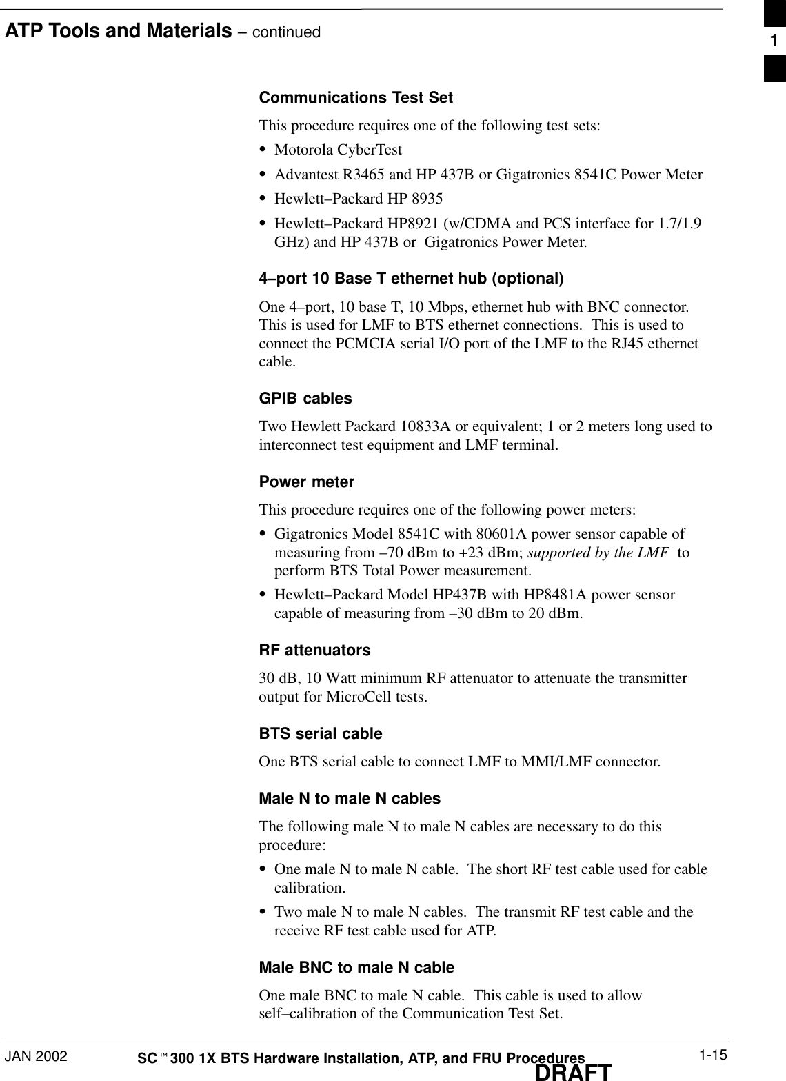 ATP Tools and Materials – continuedJAN 2002 1-15SCt300 1X BTS Hardware Installation, ATP, and FRU ProceduresDRAFTCommunications Test SetThis procedure requires one of the following test sets:SMotorola CyberTestSAdvantest R3465 and HP 437B or Gigatronics 8541C Power MeterSHewlett–Packard HP 8935SHewlett–Packard HP8921 (w/CDMA and PCS interface for 1.7/1.9GHz) and HP 437B or  Gigatronics Power Meter.4–port 10 Base T ethernet hub (optional)One 4–port, 10 base T, 10 Mbps, ethernet hub with BNC connector.This is used for LMF to BTS ethernet connections.  This is used toconnect the PCMCIA serial I/O port of the LMF to the RJ45 ethernetcable.GPIB cablesTwo Hewlett Packard 10833A or equivalent; 1 or 2 meters long used tointerconnect test equipment and LMF terminal.Power meterThis procedure requires one of the following power meters:SGigatronics Model 8541C with 80601A power sensor capable ofmeasuring from –70 dBm to +23 dBm; supported by the LMF  toperform BTS Total Power measurement.SHewlett–Packard Model HP437B with HP8481A power sensorcapable of measuring from –30 dBm to 20 dBm.RF attenuators30 dB, 10 Watt minimum RF attenuator to attenuate the transmitteroutput for MicroCell tests.BTS serial cableOne BTS serial cable to connect LMF to MMI/LMF connector.Male N to male N cablesThe following male N to male N cables are necessary to do thisprocedure:SOne male N to male N cable.  The short RF test cable used for cablecalibration.STwo male N to male N cables.  The transmit RF test cable and thereceive RF test cable used for ATP.Male BNC to male N cableOne male BNC to male N cable.  This cable is used to allowself–calibration of the Communication Test Set.1