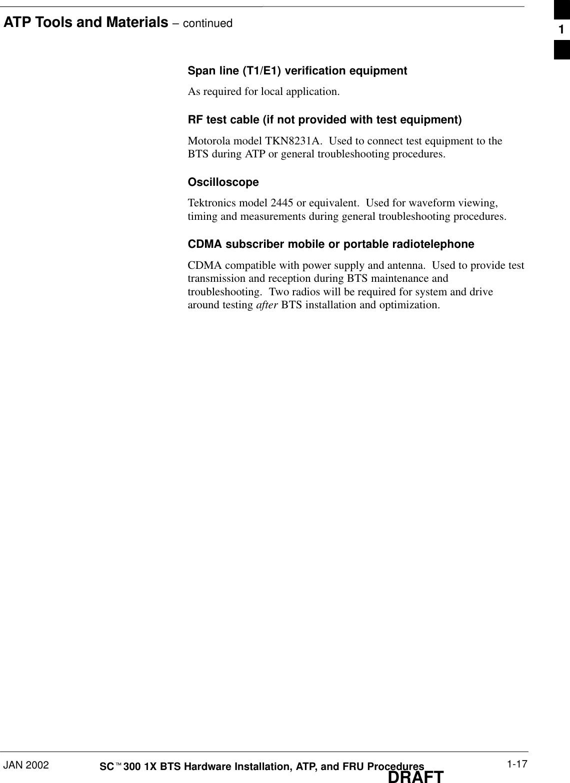 ATP Tools and Materials – continuedJAN 2002 1-17SCt300 1X BTS Hardware Installation, ATP, and FRU ProceduresDRAFTSpan line (T1/E1) verification equipmentAs required for local application.RF test cable (if not provided with test equipment)Motorola model TKN8231A.  Used to connect test equipment to theBTS during ATP or general troubleshooting procedures.OscilloscopeTektronics model 2445 or equivalent.  Used for waveform viewing,timing and measurements during general troubleshooting procedures.CDMA subscriber mobile or portable radiotelephoneCDMA compatible with power supply and antenna.  Used to provide testtransmission and reception during BTS maintenance andtroubleshooting.  Two radios will be required for system and drivearound testing after BTS installation and optimization.1