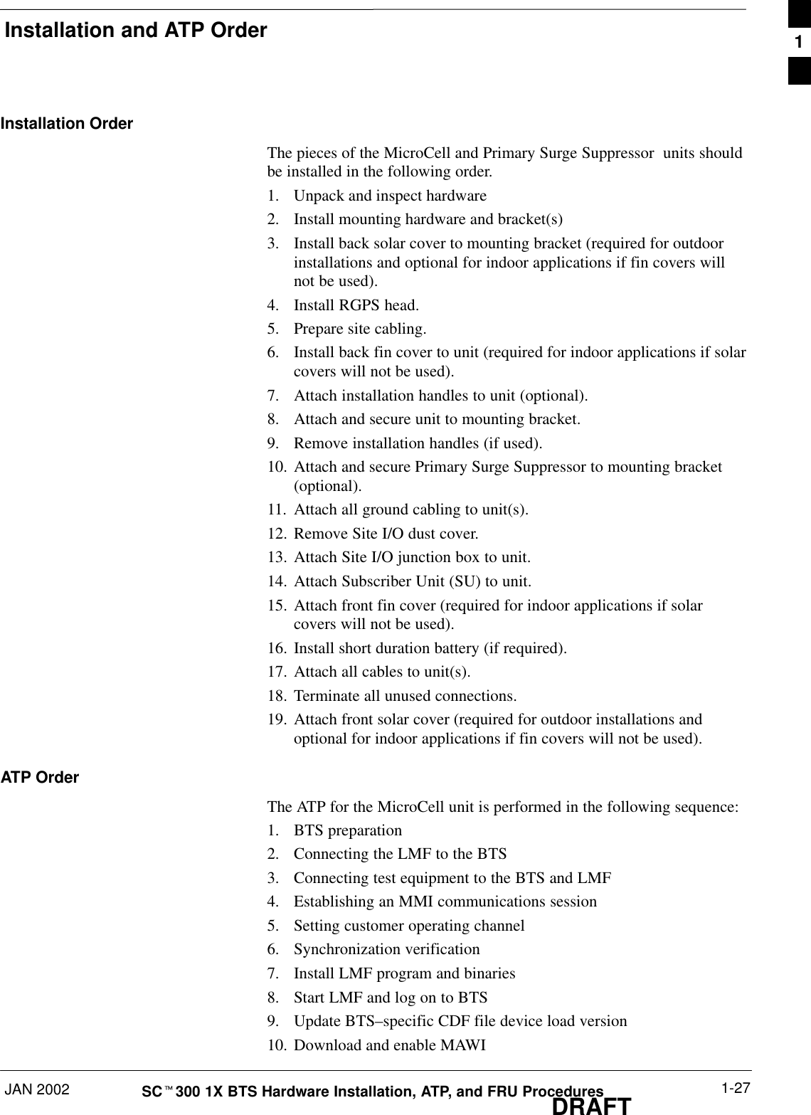 Installation and ATP OrderJAN 2002 1-27SCt300 1X BTS Hardware Installation, ATP, and FRU ProceduresDRAFTInstallation OrderThe pieces of the MicroCell and Primary Surge Suppressor  units shouldbe installed in the following order.1. Unpack and inspect hardware2. Install mounting hardware and bracket(s)3. Install back solar cover to mounting bracket (required for outdoorinstallations and optional for indoor applications if fin covers willnot be used).4. Install RGPS head.5. Prepare site cabling.6. Install back fin cover to unit (required for indoor applications if solarcovers will not be used).7. Attach installation handles to unit (optional).8. Attach and secure unit to mounting bracket.9. Remove installation handles (if used).10. Attach and secure Primary Surge Suppressor to mounting bracket(optional).11. Attach all ground cabling to unit(s).12. Remove Site I/O dust cover.13. Attach Site I/O junction box to unit.14. Attach Subscriber Unit (SU) to unit.15. Attach front fin cover (required for indoor applications if solarcovers will not be used).16. Install short duration battery (if required).17. Attach all cables to unit(s).18. Terminate all unused connections.19. Attach front solar cover (required for outdoor installations andoptional for indoor applications if fin covers will not be used).ATP OrderThe ATP for the MicroCell unit is performed in the following sequence:1. BTS preparation2. Connecting the LMF to the BTS3. Connecting test equipment to the BTS and LMF4. Establishing an MMI communications session5. Setting customer operating channel6. Synchronization verification7. Install LMF program and binaries8. Start LMF and log on to BTS9. Update BTS–specific CDF file device load version10. Download and enable MAWI1