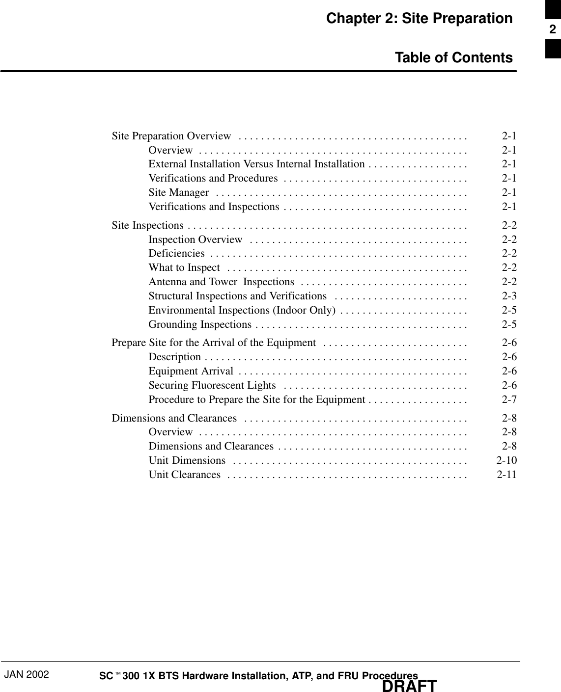 JAN 2002 SCt300 1X BTS Hardware Installation, ATP, and FRU ProceduresDRAFTChapter 2: Site PreparationTable of ContentsSite Preparation Overview 2-1. . . . . . . . . . . . . . . . . . . . . . . . . . . . . . . . . . . . . . . . . Overview 2-1. . . . . . . . . . . . . . . . . . . . . . . . . . . . . . . . . . . . . . . . . . . . . . . . External Installation Versus Internal Installation 2-1. . . . . . . . . . . . . . . . . . Verifications and Procedures 2-1. . . . . . . . . . . . . . . . . . . . . . . . . . . . . . . . . Site Manager 2-1. . . . . . . . . . . . . . . . . . . . . . . . . . . . . . . . . . . . . . . . . . . . . Verifications and Inspections 2-1. . . . . . . . . . . . . . . . . . . . . . . . . . . . . . . . . Site Inspections 2-2. . . . . . . . . . . . . . . . . . . . . . . . . . . . . . . . . . . . . . . . . . . . . . . . . . Inspection Overview 2-2. . . . . . . . . . . . . . . . . . . . . . . . . . . . . . . . . . . . . . . Deficiencies 2-2. . . . . . . . . . . . . . . . . . . . . . . . . . . . . . . . . . . . . . . . . . . . . . What to Inspect 2-2. . . . . . . . . . . . . . . . . . . . . . . . . . . . . . . . . . . . . . . . . . . Antenna and Tower  Inspections 2-2. . . . . . . . . . . . . . . . . . . . . . . . . . . . . . Structural Inspections and Verifications 2-3. . . . . . . . . . . . . . . . . . . . . . . . Environmental Inspections (Indoor Only) 2-5. . . . . . . . . . . . . . . . . . . . . . . Grounding Inspections 2-5. . . . . . . . . . . . . . . . . . . . . . . . . . . . . . . . . . . . . . Prepare Site for the Arrival of the Equipment 2-6. . . . . . . . . . . . . . . . . . . . . . . . . . Description 2-6. . . . . . . . . . . . . . . . . . . . . . . . . . . . . . . . . . . . . . . . . . . . . . . Equipment Arrival 2-6. . . . . . . . . . . . . . . . . . . . . . . . . . . . . . . . . . . . . . . . . Securing Fluorescent Lights 2-6. . . . . . . . . . . . . . . . . . . . . . . . . . . . . . . . . Procedure to Prepare the Site for the Equipment 2-7. . . . . . . . . . . . . . . . . . Dimensions and Clearances 2-8. . . . . . . . . . . . . . . . . . . . . . . . . . . . . . . . . . . . . . . . Overview 2-8. . . . . . . . . . . . . . . . . . . . . . . . . . . . . . . . . . . . . . . . . . . . . . . . Dimensions and Clearances 2-8. . . . . . . . . . . . . . . . . . . . . . . . . . . . . . . . . . Unit Dimensions 2-10. . . . . . . . . . . . . . . . . . . . . . . . . . . . . . . . . . . . . . . . . . Unit Clearances 2-11. . . . . . . . . . . . . . . . . . . . . . . . . . . . . . . . . . . . . . . . . . . 2