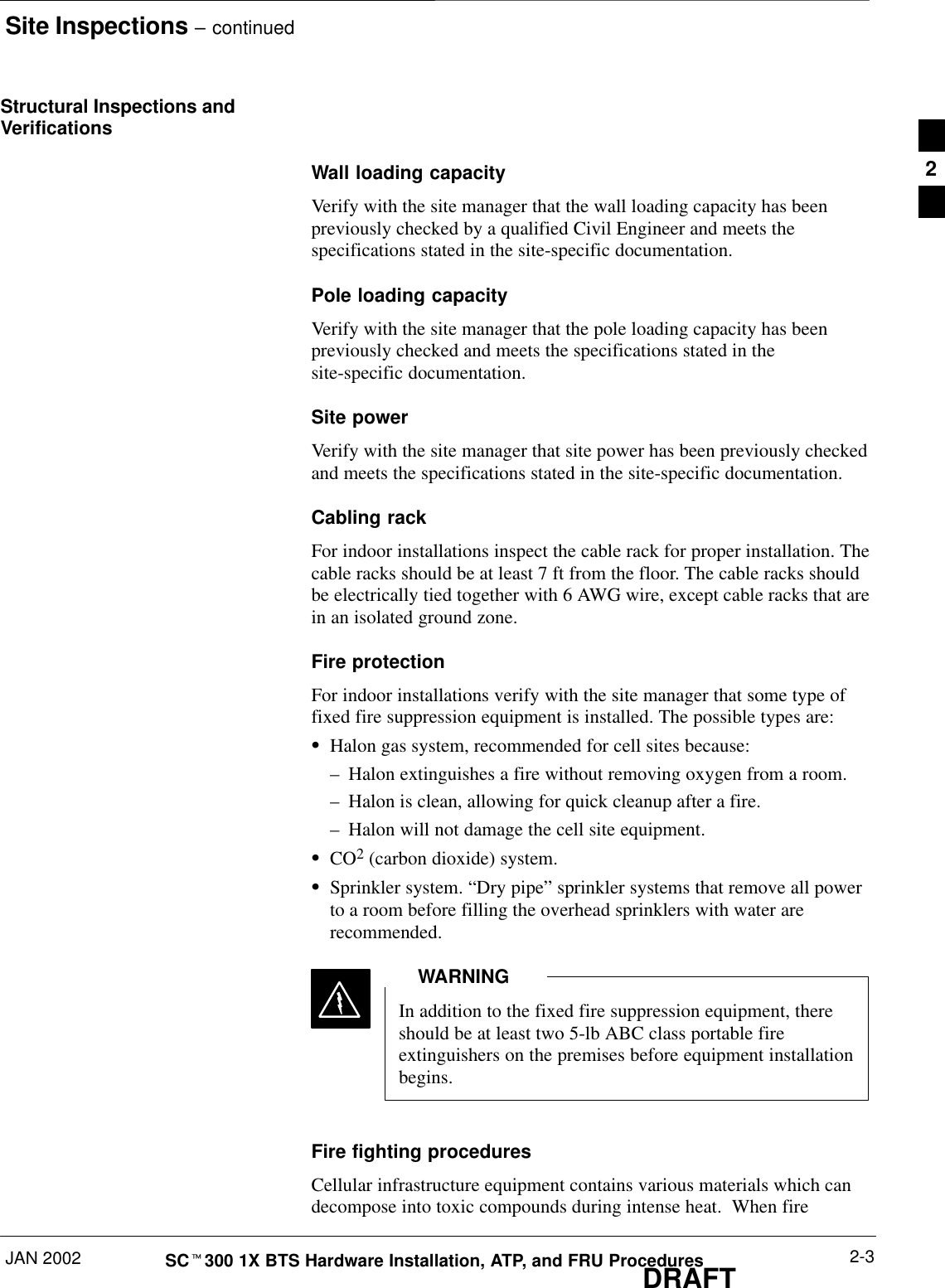 Site Inspections – continuedJAN 2002 2-3SCt300 1X BTS Hardware Installation, ATP, and FRU ProceduresDRAFTStructural Inspections andVerificationsWall loading capacityVerify with the site manager that the wall loading capacity has beenpreviously checked by a qualified Civil Engineer and meets thespecifications stated in the site-specific documentation.Pole loading capacityVerify with the site manager that the pole loading capacity has beenpreviously checked and meets the specifications stated in thesite-specific documentation.Site powerVerify with the site manager that site power has been previously checkedand meets the specifications stated in the site-specific documentation.Cabling rackFor indoor installations inspect the cable rack for proper installation. Thecable racks should be at least 7 ft from the floor. The cable racks shouldbe electrically tied together with 6 AWG wire, except cable racks that arein an isolated ground zone.Fire protectionFor indoor installations verify with the site manager that some type offixed fire suppression equipment is installed. The possible types are:SHalon gas system, recommended for cell sites because:–Halon extinguishes a fire without removing oxygen from a room.–Halon is clean, allowing for quick cleanup after a fire.–Halon will not damage the cell site equipment.SCO2 (carbon dioxide) system.SSprinkler system. “Dry pipe” sprinkler systems that remove all powerto a room before filling the overhead sprinklers with water arerecommended.In addition to the fixed fire suppression equipment, thereshould be at least two 5-lb ABC class portable fireextinguishers on the premises before equipment installationbegins.WARNINGFire fighting proceduresCellular infrastructure equipment contains various materials which candecompose into toxic compounds during intense heat.  When fire2