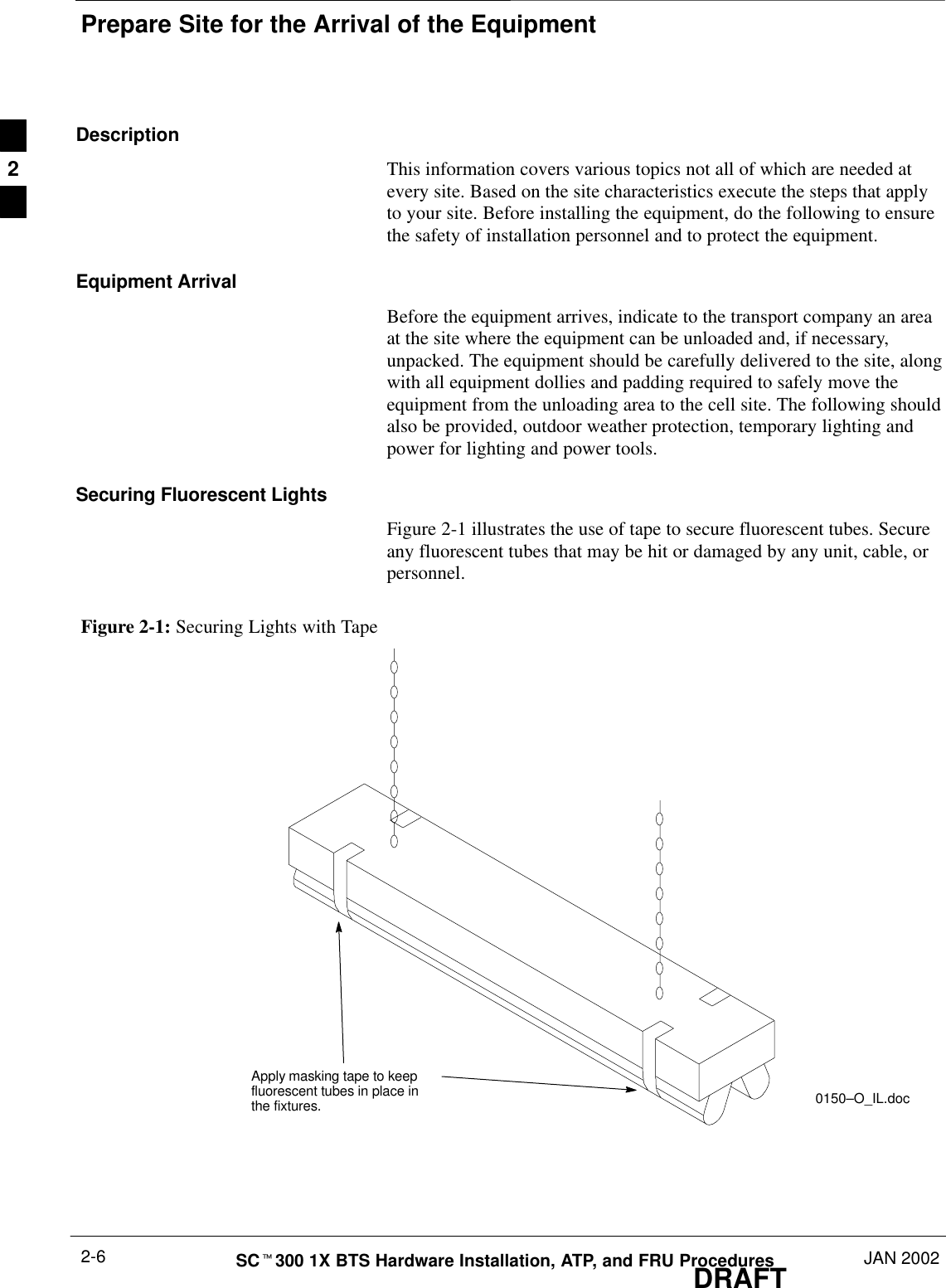 Prepare Site for the Arrival of the EquipmentDRAFTSCt300 1X BTS Hardware Installation, ATP, and FRU Procedures JAN 20022-6DescriptionThis information covers various topics not all of which are needed atevery site. Based on the site characteristics execute the steps that applyto your site. Before installing the equipment, do the following to ensurethe safety of installation personnel and to protect the equipment.Equipment ArrivalBefore the equipment arrives, indicate to the transport company an areaat the site where the equipment can be unloaded and, if necessary,unpacked. The equipment should be carefully delivered to the site, alongwith all equipment dollies and padding required to safely move theequipment from the unloading area to the cell site. The following shouldalso be provided, outdoor weather protection, temporary lighting andpower for lighting and power tools.Securing Fluorescent LightsFigure 2-1 illustrates the use of tape to secure fluorescent tubes. Secureany fluorescent tubes that may be hit or damaged by any unit, cable, orpersonnel.Figure 2-1: Securing Lights with TapeApply masking tape to keepfluorescent tubes in place inthe fixtures. 0150–O_IL.doc2