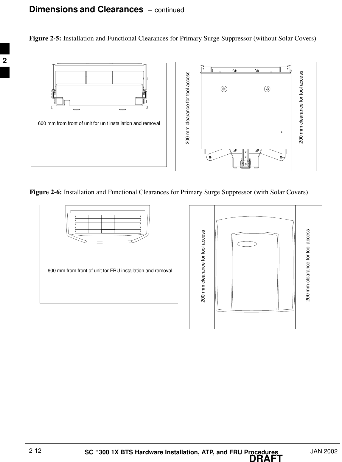 Dimensions and Clearances  – continuedDRAFTSCt300 1X BTS Hardware Installation, ATP, and FRU Procedures JAN 20022-12Figure 2-5: Installation and Functional Clearances for Primary Surge Suppressor (without Solar Covers)200 mm clearance for tool access600 mm from front of unit for unit installation and removal200 mm clearance for tool accessFigure 2-6: Installation and Functional Clearances for Primary Surge Suppressor (with Solar Covers)200 mm clearance for tool access600 mm from front of unit for FRU installation and removal200 mm clearance for tool access2