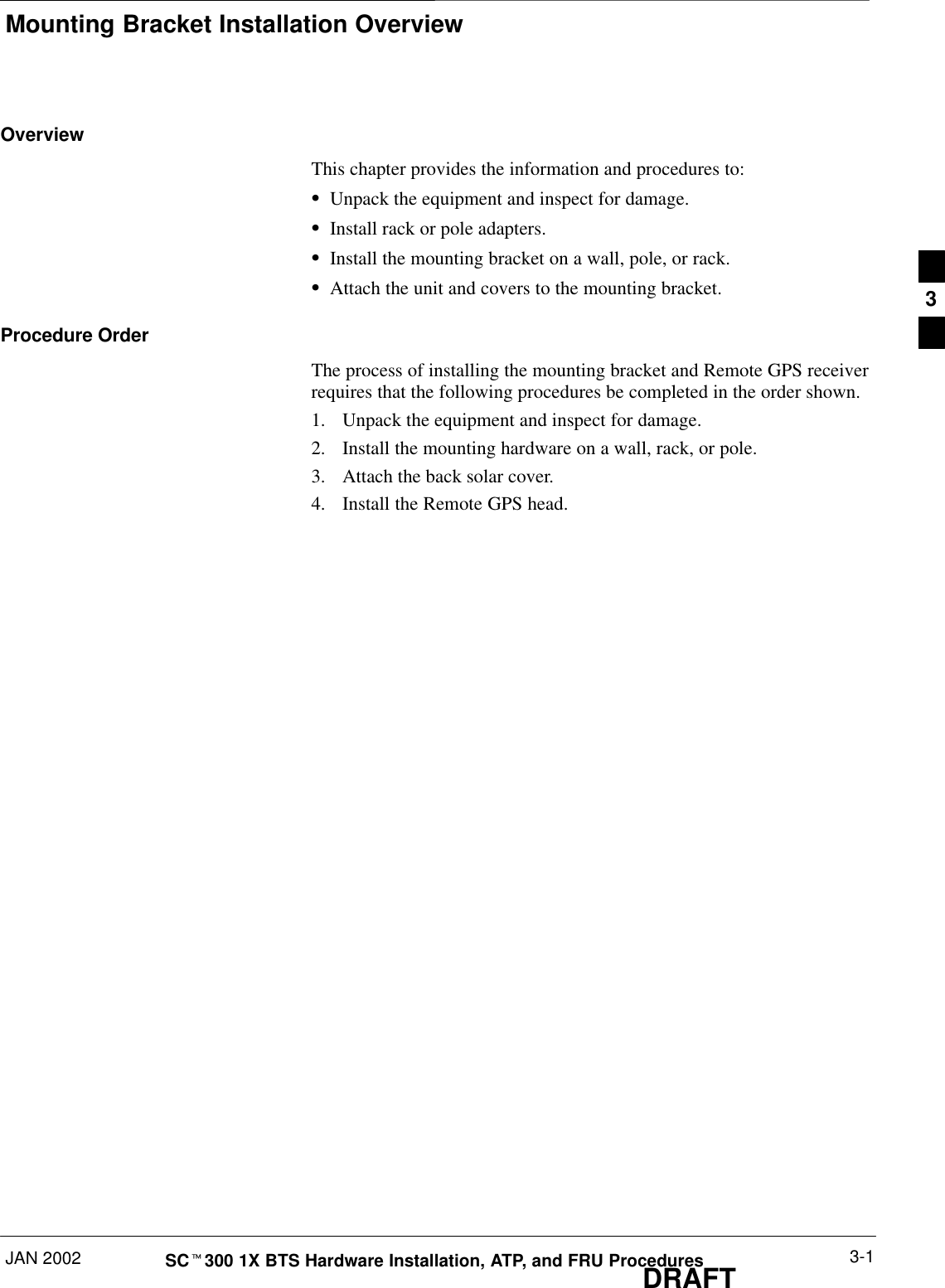 Mounting Bracket Installation OverviewJAN 2002 3-1SCt300 1X BTS Hardware Installation, ATP, and FRU ProceduresDRAFTOverviewThis chapter provides the information and procedures to:SUnpack the equipment and inspect for damage.SInstall rack or pole adapters.SInstall the mounting bracket on a wall, pole, or rack.SAttach the unit and covers to the mounting bracket.Procedure OrderThe process of installing the mounting bracket and Remote GPS receiverrequires that the following procedures be completed in the order shown.1. Unpack the equipment and inspect for damage.2. Install the mounting hardware on a wall, rack, or pole.3. Attach the back solar cover.4. Install the Remote GPS head.3