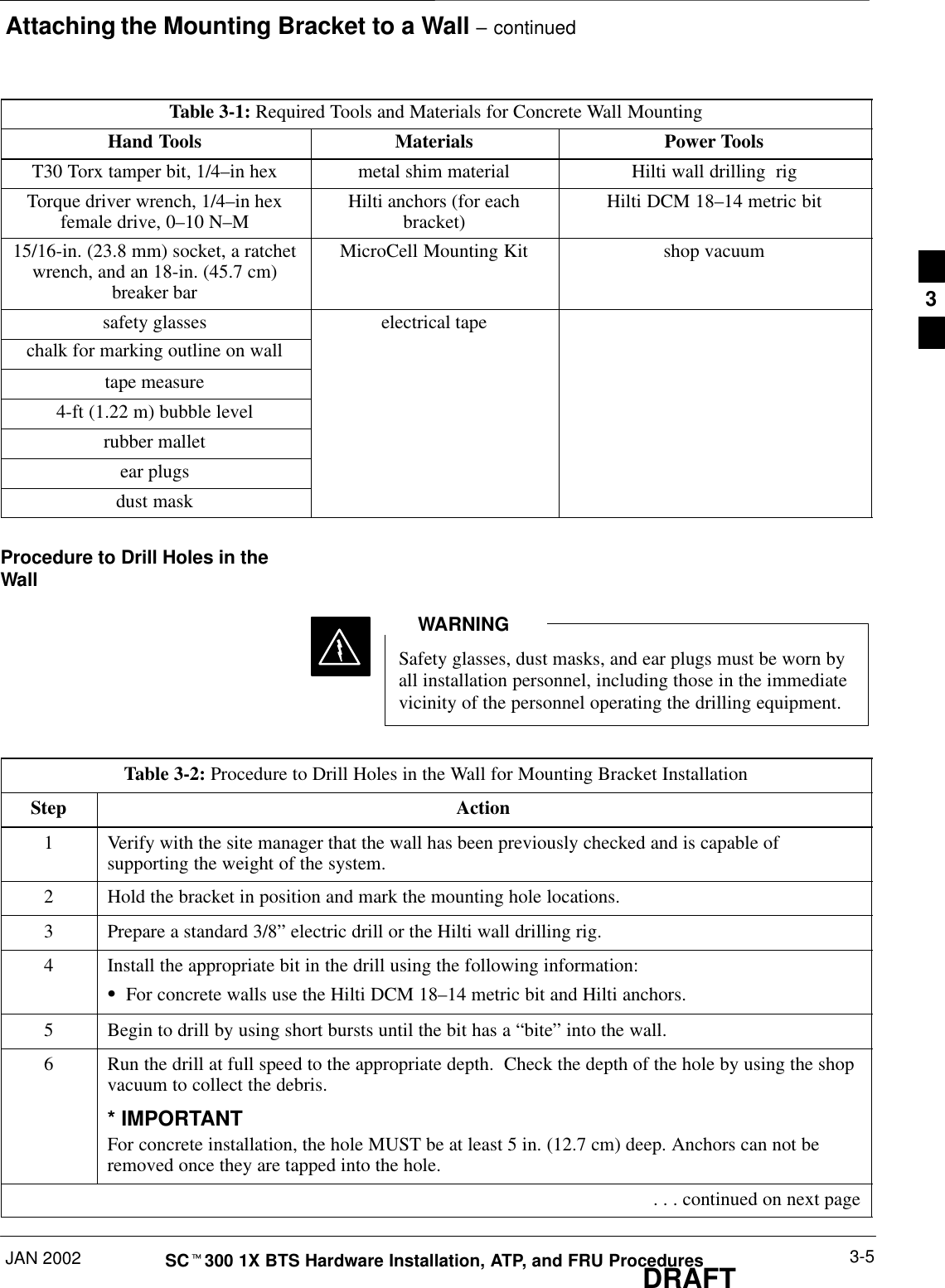 Attaching the Mounting Bracket to a Wall – continuedJAN 2002 3-5SCt300 1X BTS Hardware Installation, ATP, and FRU ProceduresDRAFTTable 3-1: Required Tools and Materials for Concrete Wall MountingHand Tools Materials Power ToolsT30 Torx tamper bit, 1/4–in hex metal shim material Hilti wall drilling  rigTorque driver wrench, 1/4–in hexfemale drive, 0–10 N–MHilti anchors (for eachbracket) Hilti DCM 18–14 metric bit15/16-in. (23.8 mm) socket, a ratchetwrench, and an 18-in. (45.7 cm)breaker barMicroCell Mounting Kit shop vacuumsafety glasses electrical tapechalk for marking outline on walltape measure4-ft (1.22 m) bubble levelrubber malletear plugsdust maskProcedure to Drill Holes in theWallSafety glasses, dust masks, and ear plugs must be worn byall installation personnel, including those in the immediatevicinity of the personnel operating the drilling equipment.WARNINGTable 3-2: Procedure to Drill Holes in the Wall for Mounting Bracket InstallationStep Action1Verify with the site manager that the wall has been previously checked and is capable ofsupporting the weight of the system.2Hold the bracket in position and mark the mounting hole locations.3Prepare a standard 3/8” electric drill or the Hilti wall drilling rig.4Install the appropriate bit in the drill using the following information:SFor concrete walls use the Hilti DCM 18–14 metric bit and Hilti anchors.5Begin to drill by using short bursts until the bit has a “bite” into the wall.6Run the drill at full speed to the appropriate depth.  Check the depth of the hole by using the shopvacuum to collect the debris.* IMPORTANTFor concrete installation, the hole MUST be at least 5 in. (12.7 cm) deep. Anchors can not beremoved once they are tapped into the hole. . . . continued on next page3