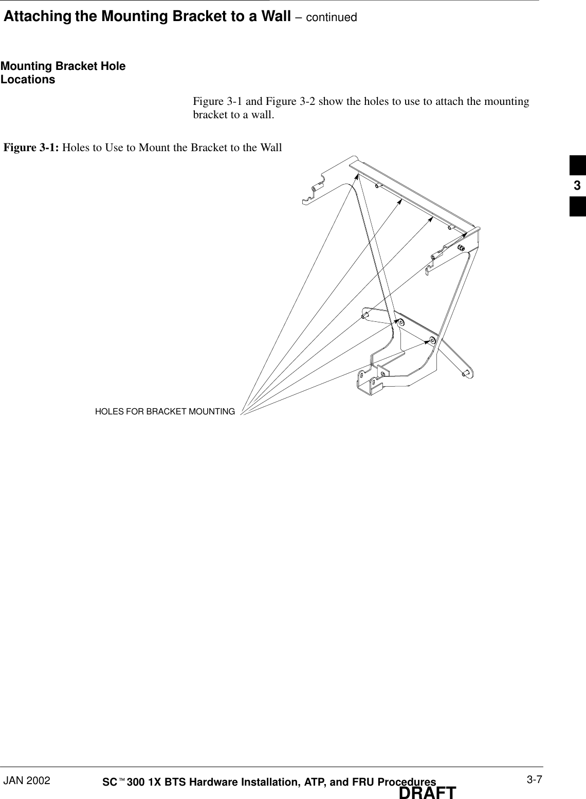 Attaching the Mounting Bracket to a Wall – continuedJAN 2002 3-7SCt300 1X BTS Hardware Installation, ATP, and FRU ProceduresDRAFTMounting Bracket HoleLocationsFigure 3-1 and Figure 3-2 show the holes to use to attach the mountingbracket to a wall.Figure 3-1: Holes to Use to Mount the Bracket to the WallHOLES FOR BRACKET MOUNTING3