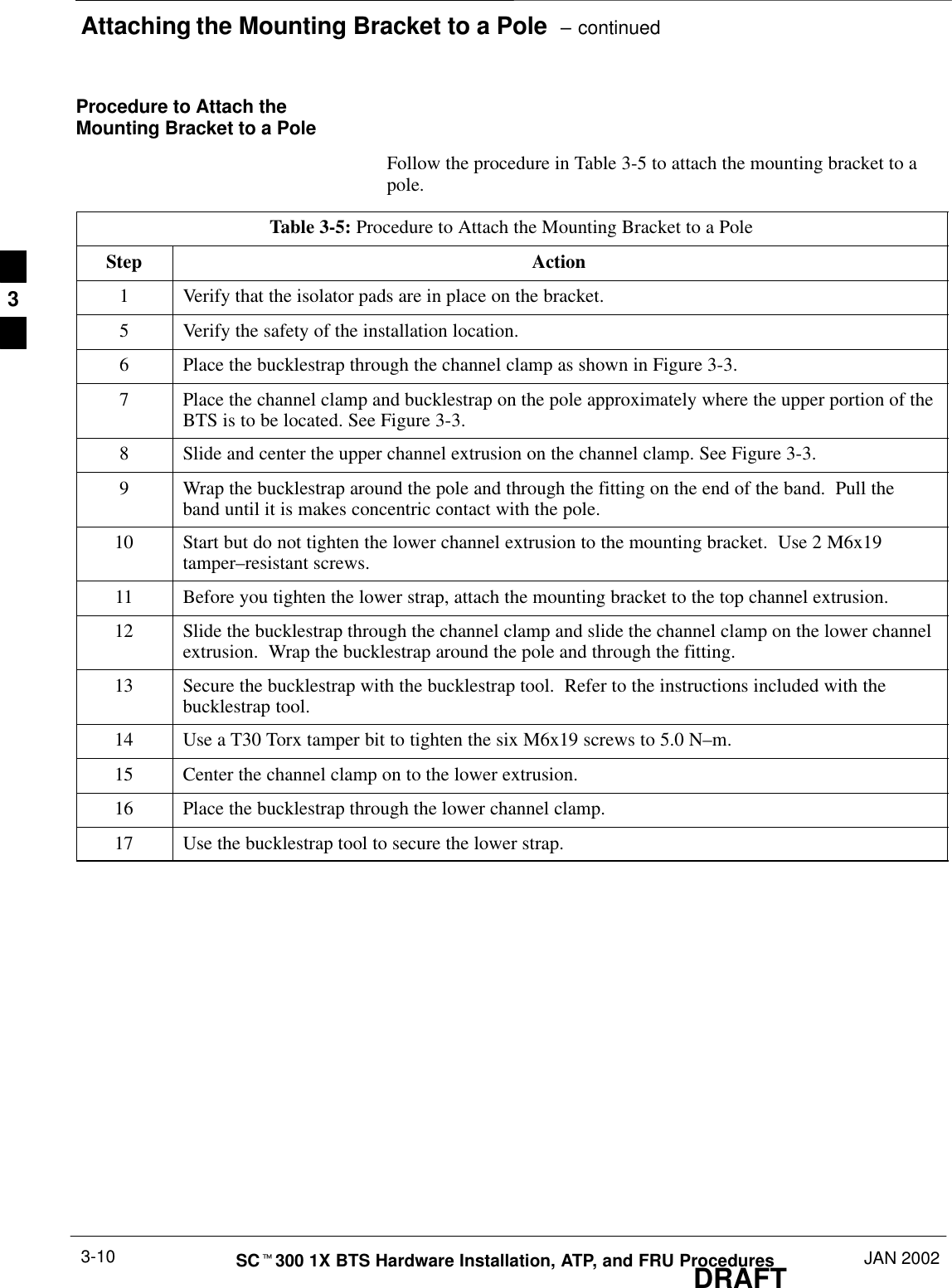 Attaching the Mounting Bracket to a Pole  – continuedDRAFTSCt300 1X BTS Hardware Installation, ATP, and FRU Procedures JAN 20023-10Procedure to Attach theMounting Bracket to a Pole Follow the procedure in Table 3-5 to attach the mounting bracket to apole.Table 3-5: Procedure to Attach the Mounting Bracket to a PoleStep Action1Verify that the isolator pads are in place on the bracket.5Verify the safety of the installation location.6Place the bucklestrap through the channel clamp as shown in Figure 3-3.7Place the channel clamp and bucklestrap on the pole approximately where the upper portion of theBTS is to be located. See Figure 3-3.8Slide and center the upper channel extrusion on the channel clamp. See Figure 3-3.9Wrap the bucklestrap around the pole and through the fitting on the end of the band.  Pull theband until it is makes concentric contact with the pole.10 Start but do not tighten the lower channel extrusion to the mounting bracket.  Use 2 M6x19tamper–resistant screws.11 Before you tighten the lower strap, attach the mounting bracket to the top channel extrusion.12 Slide the bucklestrap through the channel clamp and slide the channel clamp on the lower channelextrusion.  Wrap the bucklestrap around the pole and through the fitting.13 Secure the bucklestrap with the bucklestrap tool.  Refer to the instructions included with thebucklestrap tool.14 Use a T30 Torx tamper bit to tighten the six M6x19 screws to 5.0 N–m.15 Center the channel clamp on to the lower extrusion.16 Place the bucklestrap through the lower channel clamp.17 Use the bucklestrap tool to secure the lower strap.3