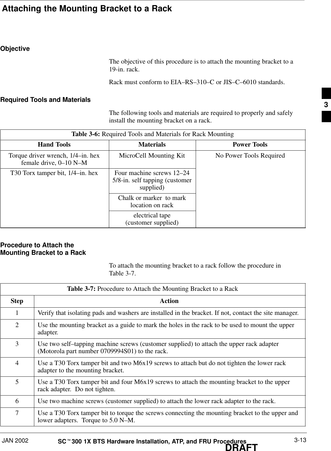 Attaching the Mounting Bracket to a RackJAN 2002 3-13SCt300 1X BTS Hardware Installation, ATP, and FRU ProceduresDRAFTObjectiveThe objective of this procedure is to attach the mounting bracket to a19-in. rack.Rack must conform to EIA–RS–310–C or JIS–C–6010 standards.Required Tools and MaterialsThe following tools and materials are required to properly and safelyinstall the mounting bracket on a rack.Table 3-6: Required Tools and Materials for Rack MountingHand Tools Materials Power ToolsTorque driver wrench, 1/4–in. hexfemale drive, 0–10 N–MMicroCell Mounting Kit No Power Tools RequiredT30 Torx tamper bit, 1/4–in. hex Four machine screws 12–245/8-in. self tapping (customersupplied)Chalk or marker  to marklocation on rackelectrical tape(customer supplied)Procedure to Attach theMounting Bracket to a RackTo attach the mounting bracket to a rack follow the procedure inTable 3-7.Table 3-7: Procedure to Attach the Mounting Bracket to a RackStep Action1Verify that isolating pads and washers are installed in the bracket. If not, contact the site manager.2Use the mounting bracket as a guide to mark the holes in the rack to be used to mount the upperadapter.3Use two self–tapping machine screws (customer supplied) to attach the upper rack adapter(Motorola part number 0709994S01) to the rack.4Use a T30 Torx tamper bit and two M6x19 screws to attach but do not tighten the lower rackadapter to the mounting bracket.5Use a T30 Torx tamper bit and four M6x19 screws to attach the mounting bracket to the upperrack adapter.  Do not tighten.6Use two machine screws (customer supplied) to attach the lower rack adapter to the rack.7Use a T30 Torx tamper bit to torque the screws connecting the mounting bracket to the upper andlower adapters.  Torque to 5.0 N–M.3