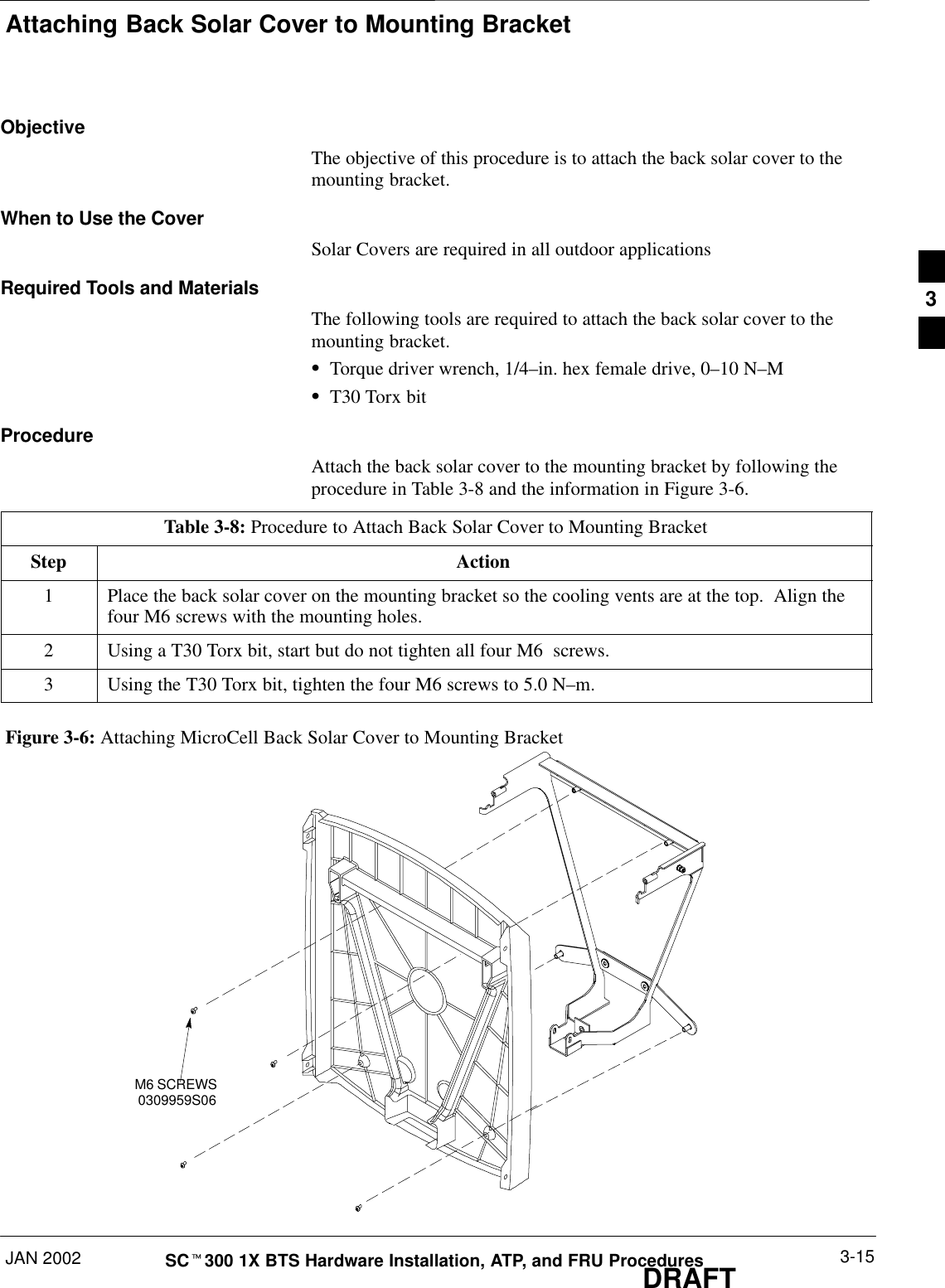 Attaching Back Solar Cover to Mounting BracketJAN 2002 3-15SCt300 1X BTS Hardware Installation, ATP, and FRU ProceduresDRAFTObjectiveThe objective of this procedure is to attach the back solar cover to themounting bracket.When to Use the CoverSolar Covers are required in all outdoor applicationsRequired Tools and MaterialsThe following tools are required to attach the back solar cover to themounting bracket.STorque driver wrench, 1/4–in. hex female drive, 0–10 N–MST30 Torx bitProcedureAttach the back solar cover to the mounting bracket by following theprocedure in Table 3-8 and the information in Figure 3-6.Table 3-8: Procedure to Attach Back Solar Cover to Mounting BracketStep Action1Place the back solar cover on the mounting bracket so the cooling vents are at the top.  Align thefour M6 screws with the mounting holes.2Using a T30 Torx bit, start but do not tighten all four M6  screws.3Using the T30 Torx bit, tighten the four M6 screws to 5.0 N–m.Figure 3-6: Attaching MicroCell Back Solar Cover to Mounting BracketM6 SCREWS0309959S063
