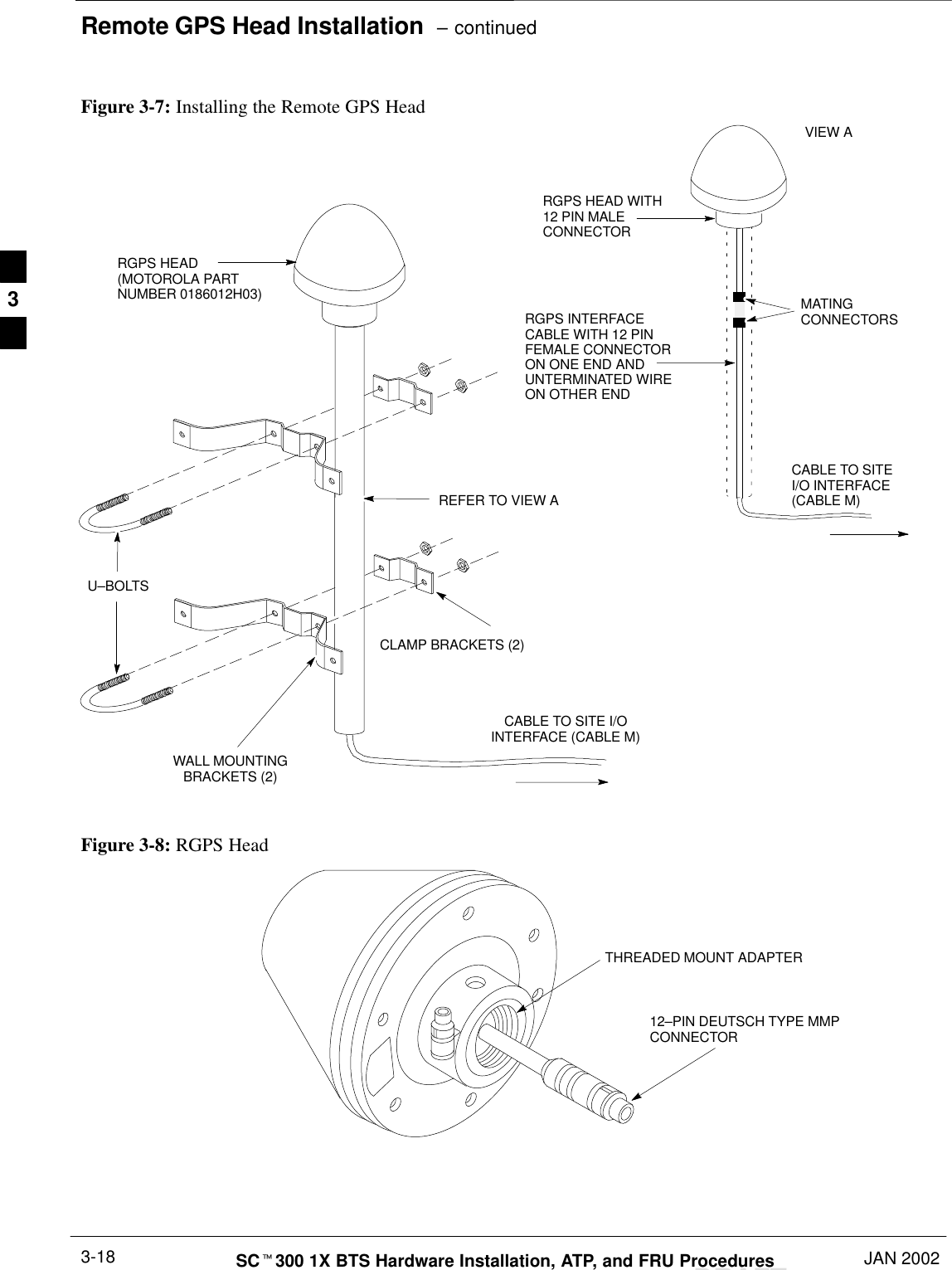 Remote GPS Head Installation  – continuedDRAFTSCt300 1X BTS Hardware Installation, ATP, and FRU Procedures JAN 20023-18Figure 3-7: Installing the Remote GPS HeadWALL MOUNTINGBRACKETS (2)CLAMP BRACKETS (2)U–BOLTSCABLE TO SITE I/OINTERFACE (CABLE M)REFER TO VIEW ACABLE TO SITEI/O INTERFACE(CABLE M)RGPS HEAD WITH12 PIN MALECONNECTORMATINGCONNECTORSRGPS INTERFACECABLE WITH 12 PINFEMALE CONNECTORON ONE END ANDUNTERMINATED WIREON OTHER ENDVIEW ARGPS HEAD(MOTOROLA PARTNUMBER 0186012H03)Figure 3-8: RGPS HeadTHREADED MOUNT ADAPTER12–PIN DEUTSCH TYPE MMPCONNECTOR3