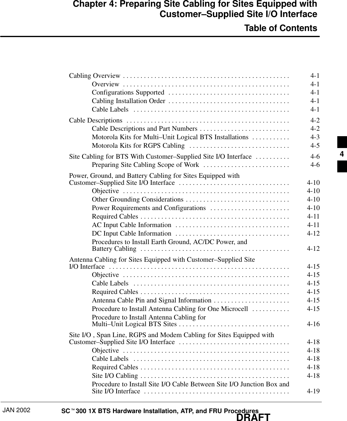 JAN 2002 SCt300 1X BTS Hardware Installation, ATP, and FRU ProceduresDRAFTChapter 4: Preparing Site Cabling for Sites Equipped withCustomer–Supplied Site I/O InterfaceTable of ContentsCabling Overview 4-1. . . . . . . . . . . . . . . . . . . . . . . . . . . . . . . . . . . . . . . . . . . . . . . . Overview 4-1. . . . . . . . . . . . . . . . . . . . . . . . . . . . . . . . . . . . . . . . . . . . . . . . Configurations Supported 4-1. . . . . . . . . . . . . . . . . . . . . . . . . . . . . . . . . . . Cabling Installation Order 4-1. . . . . . . . . . . . . . . . . . . . . . . . . . . . . . . . . . . Cable Labels 4-1. . . . . . . . . . . . . . . . . . . . . . . . . . . . . . . . . . . . . . . . . . . . . Cable Descriptions 4-2. . . . . . . . . . . . . . . . . . . . . . . . . . . . . . . . . . . . . . . . . . . . . . . Cable Descriptions and Part Numbers 4-2. . . . . . . . . . . . . . . . . . . . . . . . . . Motorola Kits for Multi–Unit Logical BTS Installations 4-3. . . . . . . . . . . Motorola Kits for RGPS Cabling 4-5. . . . . . . . . . . . . . . . . . . . . . . . . . . . . Site Cabling for BTS With Customer–Supplied Site I/O Interface 4-6. . . . . . . . . . Preparing Site Cabling Scope of Work 4-6. . . . . . . . . . . . . . . . . . . . . . . . . Power, Ground, and Battery Cabling for Sites Equipped with Customer–Supplied Site I/O Interface 4-10. . . . . . . . . . . . . . . . . . . . . . . . . . . . . . . . Objective 4-10. . . . . . . . . . . . . . . . . . . . . . . . . . . . . . . . . . . . . . . . . . . . . . . . Other Grounding Considerations 4-10. . . . . . . . . . . . . . . . . . . . . . . . . . . . . . Power Requirements and Configurations 4-10. . . . . . . . . . . . . . . . . . . . . . . Required Cables 4-11. . . . . . . . . . . . . . . . . . . . . . . . . . . . . . . . . . . . . . . . . . . AC Input Cable Information 4-11. . . . . . . . . . . . . . . . . . . . . . . . . . . . . . . . . DC Input Cable Information 4-12. . . . . . . . . . . . . . . . . . . . . . . . . . . . . . . . . Procedures to Install Earth Ground, AC/DC Power, and Battery Cabling 4-12. . . . . . . . . . . . . . . . . . . . . . . . . . . . . . . . . . . . . . . . . . . Antenna Cabling for Sites Equipped with Customer–Supplied Site I/O Interface 4-15. . . . . . . . . . . . . . . . . . . . . . . . . . . . . . . . . . . . . . . . . . . . . . . . . . . . Objective 4-15. . . . . . . . . . . . . . . . . . . . . . . . . . . . . . . . . . . . . . . . . . . . . . . . Cable Labels 4-15. . . . . . . . . . . . . . . . . . . . . . . . . . . . . . . . . . . . . . . . . . . . . Required Cables 4-15. . . . . . . . . . . . . . . . . . . . . . . . . . . . . . . . . . . . . . . . . . . Antenna Cable Pin and Signal Information 4-15. . . . . . . . . . . . . . . . . . . . . . Procedure to Install Antenna Cabling for One Microcell 4-15. . . . . . . . . . . Procedure to Install Antenna Cabling for Multi–Unit Logical BTS Sites 4-16. . . . . . . . . . . . . . . . . . . . . . . . . . . . . . . . Site I/O , Span Line, RGPS and Modem Cabling for Sites Equipped withCustomer–Supplied Site I/O Interface 4-18. . . . . . . . . . . . . . . . . . . . . . . . . . . . . . . . Objective 4-18. . . . . . . . . . . . . . . . . . . . . . . . . . . . . . . . . . . . . . . . . . . . . . . . Cable Labels 4-18. . . . . . . . . . . . . . . . . . . . . . . . . . . . . . . . . . . . . . . . . . . . . Required Cables 4-18. . . . . . . . . . . . . . . . . . . . . . . . . . . . . . . . . . . . . . . . . . . Site I/O Cabling 4-18. . . . . . . . . . . . . . . . . . . . . . . . . . . . . . . . . . . . . . . . . . . Procedure to Install Site I/O Cable Between Site I/O Junction Box and Site I/O Interface 4-19. . . . . . . . . . . . . . . . . . . . . . . . . . . . . . . . . . . . . . . . . . 4
