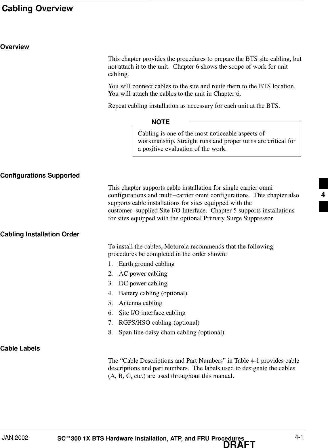 Cabling OverviewJAN 2002 4-1SCt300 1X BTS Hardware Installation, ATP, and FRU ProceduresDRAFTOverviewThis chapter provides the procedures to prepare the BTS site cabling, butnot attach it to the unit.  Chapter 6 shows the scope of work for unitcabling.You will connect cables to the site and route them to the BTS location.You will attach the cables to the unit in Chapter 6.Repeat cabling installation as necessary for each unit at the BTS.Cabling is one of the most noticeable aspects ofworkmanship. Straight runs and proper turns are critical fora positive evaluation of the work.NOTEConfigurations SupportedThis chapter supports cable installation for single carrier omniconfigurations and multi–carrier omni configurations.  This chapter alsosupports cable installations for sites equipped with thecustomer–supplied Site I/O Interface.  Chapter 5 supports installationsfor sites equipped with the optional Primary Surge Suppressor.Cabling Installation OrderTo install the cables, Motorola recommends that the followingprocedures be completed in the order shown:1. Earth ground cabling2. AC power cabling3. DC power cabling4. Battery cabling (optional)5. Antenna cabling6. Site I/O interface cabling7. RGPS/HSO cabling (optional)8. Span line daisy chain cabling (optional)Cable LabelsThe “Cable Descriptions and Part Numbers” in Table 4-1 provides cabledescriptions and part numbers.  The labels used to designate the cables(A, B, C, etc.) are used throughout this manual.4