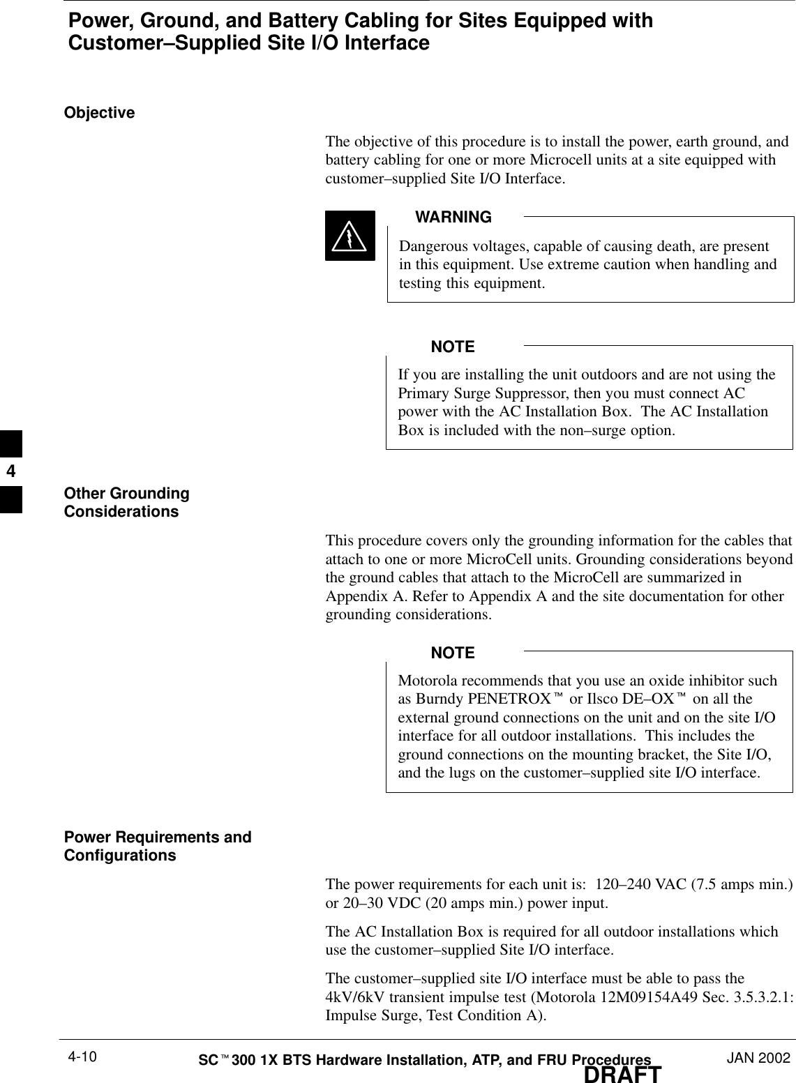 Power, Ground, and Battery Cabling for Sites Equipped withCustomer–Supplied Site I/O InterfaceDRAFTSCt300 1X BTS Hardware Installation, ATP, and FRU Procedures JAN 20024-10ObjectiveThe objective of this procedure is to install the power, earth ground, andbattery cabling for one or more Microcell units at a site equipped withcustomer–supplied Site I/O Interface.Dangerous voltages, capable of causing death, are presentin this equipment. Use extreme caution when handling andtesting this equipment.WARNINGIf you are installing the unit outdoors and are not using thePrimary Surge Suppressor, then you must connect ACpower with the AC Installation Box.  The AC InstallationBox is included with the non–surge option.NOTEOther GroundingConsiderationsThis procedure covers only the grounding information for the cables thatattach to one or more MicroCell units. Grounding considerations beyondthe ground cables that attach to the MicroCell are summarized inAppendix A. Refer to Appendix A and the site documentation for othergrounding considerations.Motorola recommends that you use an oxide inhibitor suchas Burndy PENETROXt or Ilsco DE–OXt on all theexternal ground connections on the unit and on the site I/Ointerface for all outdoor installations.  This includes theground connections on the mounting bracket, the Site I/O,and the lugs on the customer–supplied site I/O interface.NOTEPower Requirements andConfigurationsThe power requirements for each unit is:  120–240 VAC (7.5 amps min.)or 20–30 VDC (20 amps min.) power input.The AC Installation Box is required for all outdoor installations whichuse the customer–supplied Site I/O interface.The customer–supplied site I/O interface must be able to pass the4kV/6kV transient impulse test (Motorola 12M09154A49 Sec. 3.5.3.2.1:Impulse Surge, Test Condition A).4