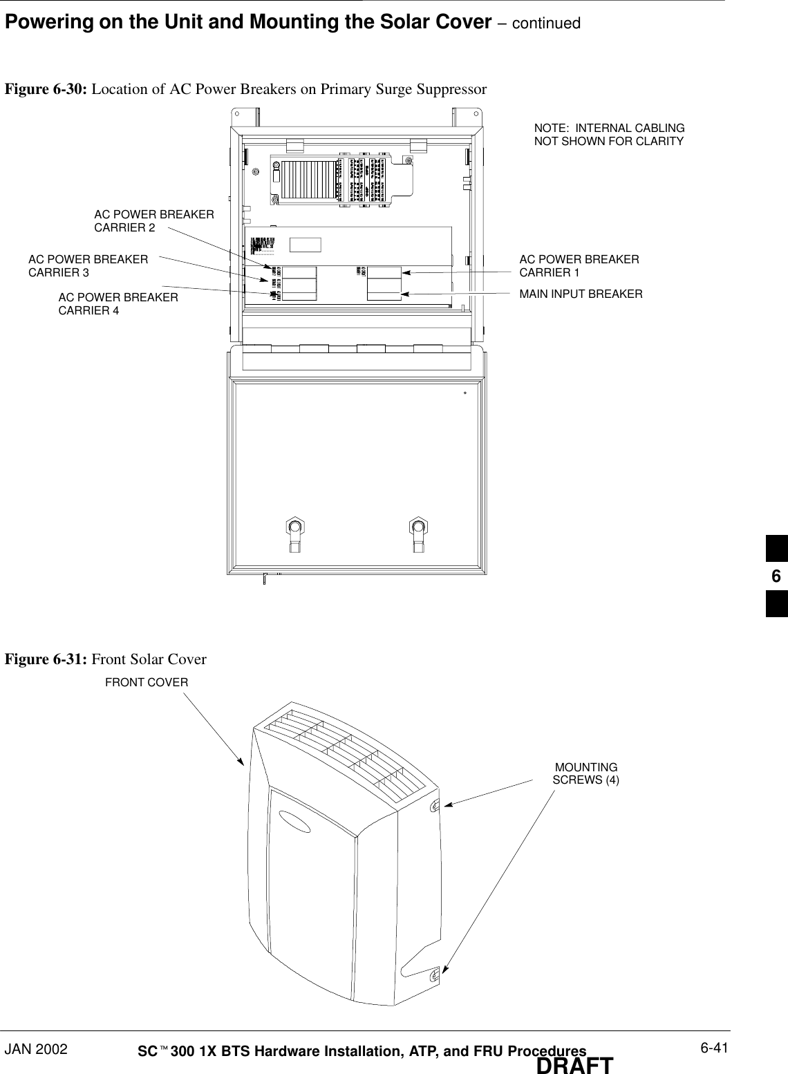 Powering on the Unit and Mounting the Solar Cover – continuedJAN 2002 6-41SCt300 1X BTS Hardware Installation, ATP, and FRU ProceduresDRAFTFigure 6-30: Location of AC Power Breakers on Primary Surge SuppressorAC POWER BREAKERCARRIER 1AC POWER BREAKERCARRIER 2AC POWER BREAKERCARRIER 3AC POWER BREAKERCARRIER 4MAIN INPUT BREAKERNOTE:  INTERNAL CABLINGNOT SHOWN FOR CLARITYFigure 6-31: Front Solar CoverFRONT COVERMOUNTINGSCREWS (4)6