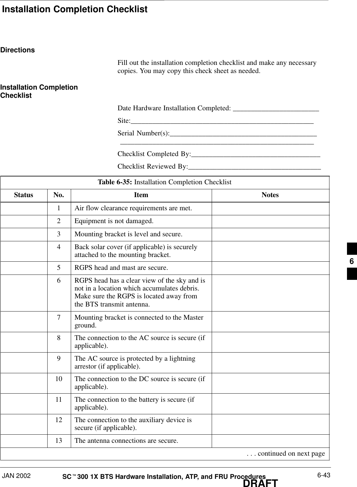 Installation Completion ChecklistJAN 2002 6-43SCt300 1X BTS Hardware Installation, ATP, and FRU ProceduresDRAFTDirectionsFill out the installation completion checklist and make any necessarycopies. You may copy this check sheet as needed.Installation CompletionChecklistDate Hardware Installation Completed: ________________________Site:___________________________________________________Serial Number(s):_________________________________________ ______________________________________________________Checklist Completed By:____________________________________Checklist Reviewed By:_____________________________________Table 6-35: Installation Completion ChecklistStatus No. Item Notes1Air flow clearance requirements are met.2Equipment is not damaged.3Mounting bracket is level and secure.4Back solar cover (if applicable) is securelyattached to the mounting bracket.5RGPS head and mast are secure.6RGPS head has a clear view of the sky and isnot in a location which accumulates debris.Make sure the RGPS is located away fromthe BTS transmit antenna.7Mounting bracket is connected to the Masterground.8The connection to the AC source is secure (ifapplicable).9The AC source is protected by a lightningarrestor (if applicable).10 The connection to the DC source is secure (ifapplicable).11 The connection to the battery is secure (ifapplicable).12 The connection to the auxiliary device issecure (if applicable).13 The antenna connections are secure. . . . continued on next page6