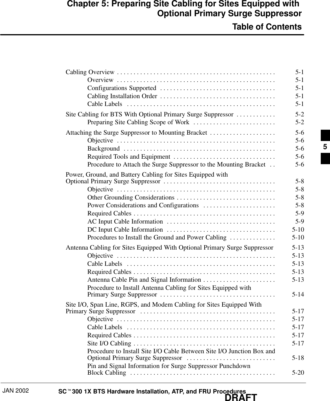 JAN 2002 SCt300 1X BTS Hardware Installation, ATP, and FRU ProceduresDRAFTChapter 5: Preparing Site Cabling for Sites Equipped with Optional Primary Surge SuppressorTable of ContentsCabling Overview 5-1. . . . . . . . . . . . . . . . . . . . . . . . . . . . . . . . . . . . . . . . . . . . . . . . Overview 5-1. . . . . . . . . . . . . . . . . . . . . . . . . . . . . . . . . . . . . . . . . . . . . . . . Configurations Supported 5-1. . . . . . . . . . . . . . . . . . . . . . . . . . . . . . . . . . . Cabling Installation Order 5-1. . . . . . . . . . . . . . . . . . . . . . . . . . . . . . . . . . . Cable Labels 5-1. . . . . . . . . . . . . . . . . . . . . . . . . . . . . . . . . . . . . . . . . . . . . Site Cabling for BTS With Optional Primary Surge Suppressor 5-2. . . . . . . . . . . . Preparing Site Cabling Scope of Work 5-2. . . . . . . . . . . . . . . . . . . . . . . . . Attaching the Surge Suppressor to Mounting Bracket 5-6. . . . . . . . . . . . . . . . . . . . Objective 5-6. . . . . . . . . . . . . . . . . . . . . . . . . . . . . . . . . . . . . . . . . . . . . . . . Background 5-6. . . . . . . . . . . . . . . . . . . . . . . . . . . . . . . . . . . . . . . . . . . . . . Required Tools and Equipment 5-6. . . . . . . . . . . . . . . . . . . . . . . . . . . . . . . Procedure to Attach the Surge Suppressor to the Mounting Bracket 5-6. . Power, Ground, and Battery Cabling for Sites Equipped with Optional Primary Surge Suppressor 5-8. . . . . . . . . . . . . . . . . . . . . . . . . . . . . . . . . . Objective 5-8. . . . . . . . . . . . . . . . . . . . . . . . . . . . . . . . . . . . . . . . . . . . . . . . Other Grounding Considerations 5-8. . . . . . . . . . . . . . . . . . . . . . . . . . . . . . Power Considerations and Configurations 5-8. . . . . . . . . . . . . . . . . . . . . . Required Cables 5-9. . . . . . . . . . . . . . . . . . . . . . . . . . . . . . . . . . . . . . . . . . . AC Input Cable Information 5-9. . . . . . . . . . . . . . . . . . . . . . . . . . . . . . . . . DC Input Cable Information 5-10. . . . . . . . . . . . . . . . . . . . . . . . . . . . . . . . . Procedures to Install the Ground and Power Cabling 5-10. . . . . . . . . . . . . . Antenna Cabling for Sites Equipped With Optional Primary Surge Suppressor 5-13Objective 5-13. . . . . . . . . . . . . . . . . . . . . . . . . . . . . . . . . . . . . . . . . . . . . . . . Cable Labels 5-13. . . . . . . . . . . . . . . . . . . . . . . . . . . . . . . . . . . . . . . . . . . . . Required Cables 5-13. . . . . . . . . . . . . . . . . . . . . . . . . . . . . . . . . . . . . . . . . . . Antenna Cable Pin and Signal Information 5-13. . . . . . . . . . . . . . . . . . . . . . Procedure to Install Antenna Cabling for Sites Equipped with Primary Surge Suppressor 5-14. . . . . . . . . . . . . . . . . . . . . . . . . . . . . . . . . . . Site I/O, Span Line, RGPS, and Modem Cabling for Sites Equipped With Primary Surge Suppressor 5-17. . . . . . . . . . . . . . . . . . . . . . . . . . . . . . . . . . . . . . . . . Objective 5-17. . . . . . . . . . . . . . . . . . . . . . . . . . . . . . . . . . . . . . . . . . . . . . . . Cable Labels 5-17. . . . . . . . . . . . . . . . . . . . . . . . . . . . . . . . . . . . . . . . . . . . . Required Cables 5-17. . . . . . . . . . . . . . . . . . . . . . . . . . . . . . . . . . . . . . . . . . . Site I/O Cabling 5-17. . . . . . . . . . . . . . . . . . . . . . . . . . . . . . . . . . . . . . . . . . . Procedure to Install Site I/O Cable Between Site I/O Junction Box and Optional Primary Surge Suppressor 5-18. . . . . . . . . . . . . . . . . . . . . . . . . . . Pin and Signal Information for Surge Suppressor Punchdown Block Cabling 5-20. . . . . . . . . . . . . . . . . . . . . . . . . . . . . . . . . . . . . . . . . . . . 5