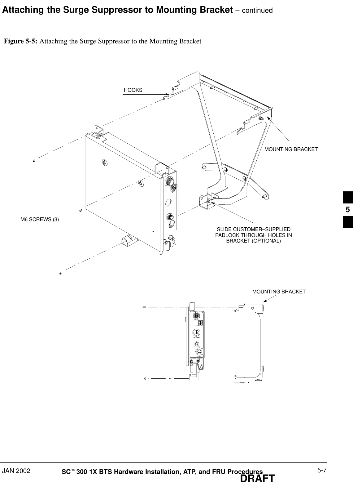 Attaching the Surge Suppressor to Mounting Bracket – continuedJAN 2002 5-7SCt300 1X BTS Hardware Installation, ATP, and FRU ProceduresDRAFTFigure 5-5: Attaching the Surge Suppressor to the Mounting BracketHOOKSMOUNTING BRACKETSLIDE CUSTOMER–SUPPLIEDPADLOCK THROUGH HOLES INBRACKET (OPTIONAL)MOUNTING BRACKETM6 SCREWS (3)5