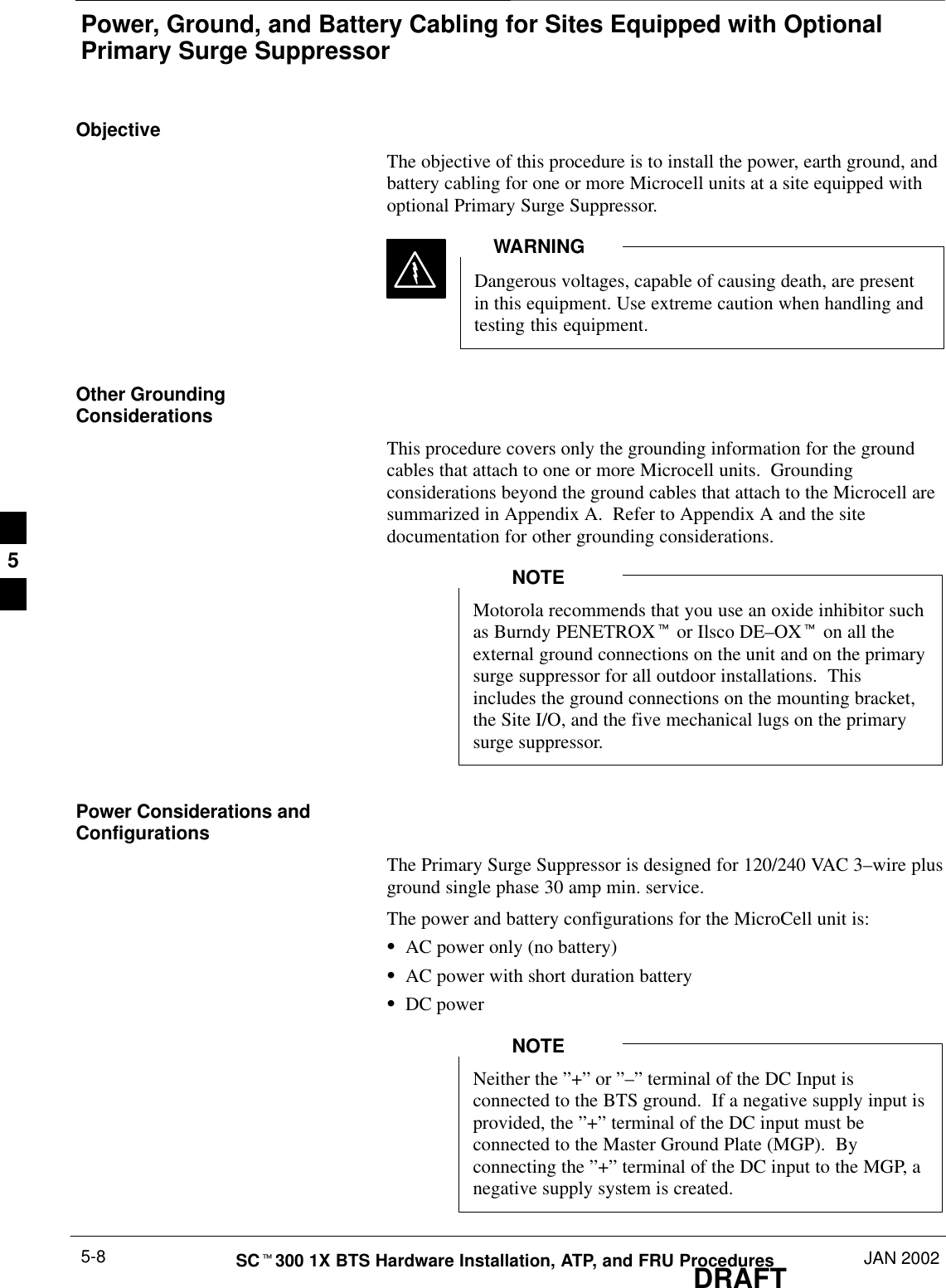 Power, Ground, and Battery Cabling for Sites Equipped with OptionalPrimary Surge SuppressorDRAFTSCt300 1X BTS Hardware Installation, ATP, and FRU Procedures JAN 20025-8ObjectiveThe objective of this procedure is to install the power, earth ground, andbattery cabling for one or more Microcell units at a site equipped withoptional Primary Surge Suppressor.Dangerous voltages, capable of causing death, are presentin this equipment. Use extreme caution when handling andtesting this equipment.WARNINGOther GroundingConsiderationsThis procedure covers only the grounding information for the groundcables that attach to one or more Microcell units.  Groundingconsiderations beyond the ground cables that attach to the Microcell aresummarized in Appendix A.  Refer to Appendix A and the sitedocumentation for other grounding considerations.Motorola recommends that you use an oxide inhibitor suchas Burndy PENETROXt or Ilsco DE–OXt on all theexternal ground connections on the unit and on the primarysurge suppressor for all outdoor installations.  Thisincludes the ground connections on the mounting bracket,the Site I/O, and the five mechanical lugs on the primarysurge suppressor.NOTEPower Considerations andConfigurationsThe Primary Surge Suppressor is designed for 120/240 VAC 3–wire plusground single phase 30 amp min. service.The power and battery configurations for the MicroCell unit is:SAC power only (no battery)SAC power with short duration batterySDC powerNeither the ”+” or ”–” terminal of the DC Input isconnected to the BTS ground.  If a negative supply input isprovided, the ”+” terminal of the DC input must beconnected to the Master Ground Plate (MGP).  Byconnecting the ”+” terminal of the DC input to the MGP, anegative supply system is created.NOTE5