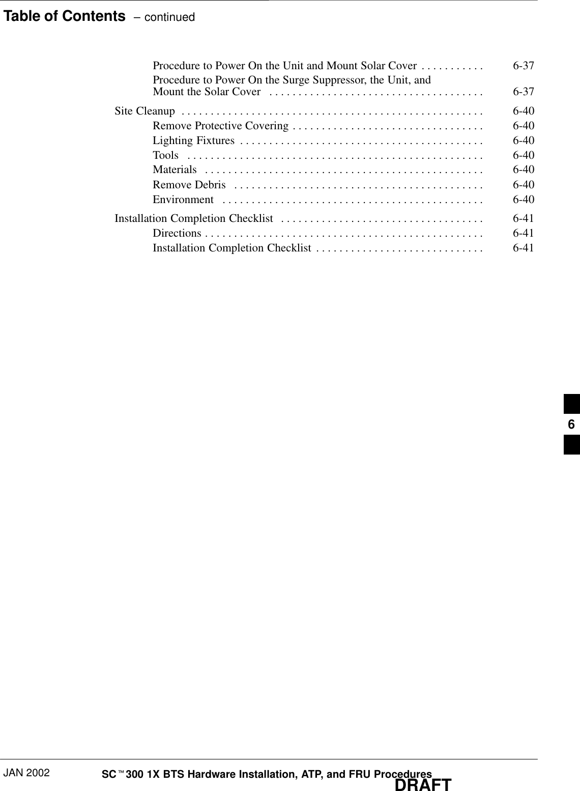 Table of Contents  – continuedJAN 2002 SCt300 1X BTS Hardware Installation, ATP, and FRU ProceduresDRAFTProcedure to Power On the Unit and Mount Solar Cover 6-37. . . . . . . . . . . Procedure to Power On the Surge Suppressor, the Unit, and Mount the Solar Cover 6-37. . . . . . . . . . . . . . . . . . . . . . . . . . . . . . . . . . . . . Site Cleanup 6-40. . . . . . . . . . . . . . . . . . . . . . . . . . . . . . . . . . . . . . . . . . . . . . . . . . . . Remove Protective Covering 6-40. . . . . . . . . . . . . . . . . . . . . . . . . . . . . . . . . Lighting Fixtures 6-40. . . . . . . . . . . . . . . . . . . . . . . . . . . . . . . . . . . . . . . . . . Tools 6-40. . . . . . . . . . . . . . . . . . . . . . . . . . . . . . . . . . . . . . . . . . . . . . . . . . . Materials 6-40. . . . . . . . . . . . . . . . . . . . . . . . . . . . . . . . . . . . . . . . . . . . . . . . Remove Debris 6-40. . . . . . . . . . . . . . . . . . . . . . . . . . . . . . . . . . . . . . . . . . . Environment 6-40. . . . . . . . . . . . . . . . . . . . . . . . . . . . . . . . . . . . . . . . . . . . . Installation Completion Checklist 6-41. . . . . . . . . . . . . . . . . . . . . . . . . . . . . . . . . . . Directions 6-41. . . . . . . . . . . . . . . . . . . . . . . . . . . . . . . . . . . . . . . . . . . . . . . . Installation Completion Checklist 6-41. . . . . . . . . . . . . . . . . . . . . . . . . . . . . 6