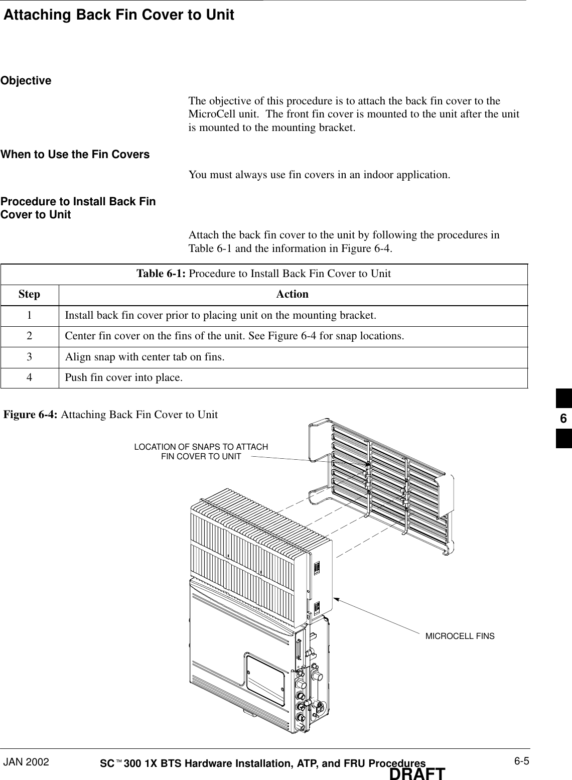 Attaching Back Fin Cover to UnitJAN 2002 6-5SCt300 1X BTS Hardware Installation, ATP, and FRU ProceduresDRAFTObjectiveThe objective of this procedure is to attach the back fin cover to theMicroCell unit.  The front fin cover is mounted to the unit after the unitis mounted to the mounting bracket.When to Use the Fin CoversYou must always use fin covers in an indoor application.Procedure to Install Back FinCover to UnitAttach the back fin cover to the unit by following the procedures inTable 6-1 and the information in Figure 6-4.Table 6-1: Procedure to Install Back Fin Cover to UnitStep Action1Install back fin cover prior to placing unit on the mounting bracket.2Center fin cover on the fins of the unit. See Figure 6-4 for snap locations.3Align snap with center tab on fins.4Push fin cover into place.Figure 6-4: Attaching Back Fin Cover to UnitLOCATION OF SNAPS TO ATTACHFIN COVER TO UNITMICROCELL FINS6