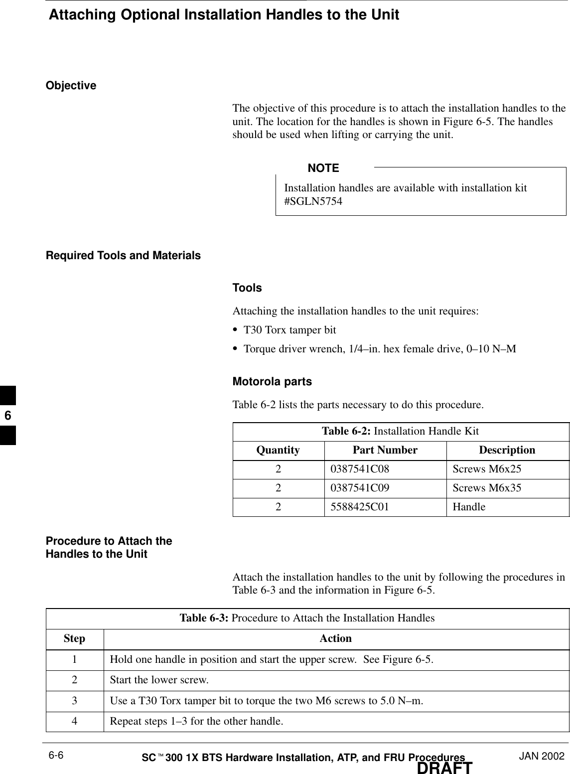 Attaching Optional Installation Handles to the UnitDRAFTSCt300 1X BTS Hardware Installation, ATP, and FRU Procedures JAN 20026-6ObjectiveThe objective of this procedure is to attach the installation handles to theunit. The location for the handles is shown in Figure 6-5. The handlesshould be used when lifting or carrying the unit.Installation handles are available with installation kit#SGLN5754NOTERequired Tools and MaterialsToolsAttaching the installation handles to the unit requires:ST30 Torx tamper bitSTorque driver wrench, 1/4–in. hex female drive, 0–10 N–MMotorola partsTable 6-2 lists the parts necessary to do this procedure.Table 6-2: Installation Handle KitQuantity Part Number Description2 0387541C08 Screws M6x252 0387541C09 Screws M6x352 5588425C01 HandleProcedure to Attach theHandles to the UnitAttach the installation handles to the unit by following the procedures inTable 6-3 and the information in Figure 6-5.Table 6-3: Procedure to Attach the Installation HandlesStep Action1Hold one handle in position and start the upper screw.  See Figure 6-5.2Start the lower screw.3Use a T30 Torx tamper bit to torque the two M6 screws to 5.0 N–m.4Repeat steps 1–3 for the other handle.6