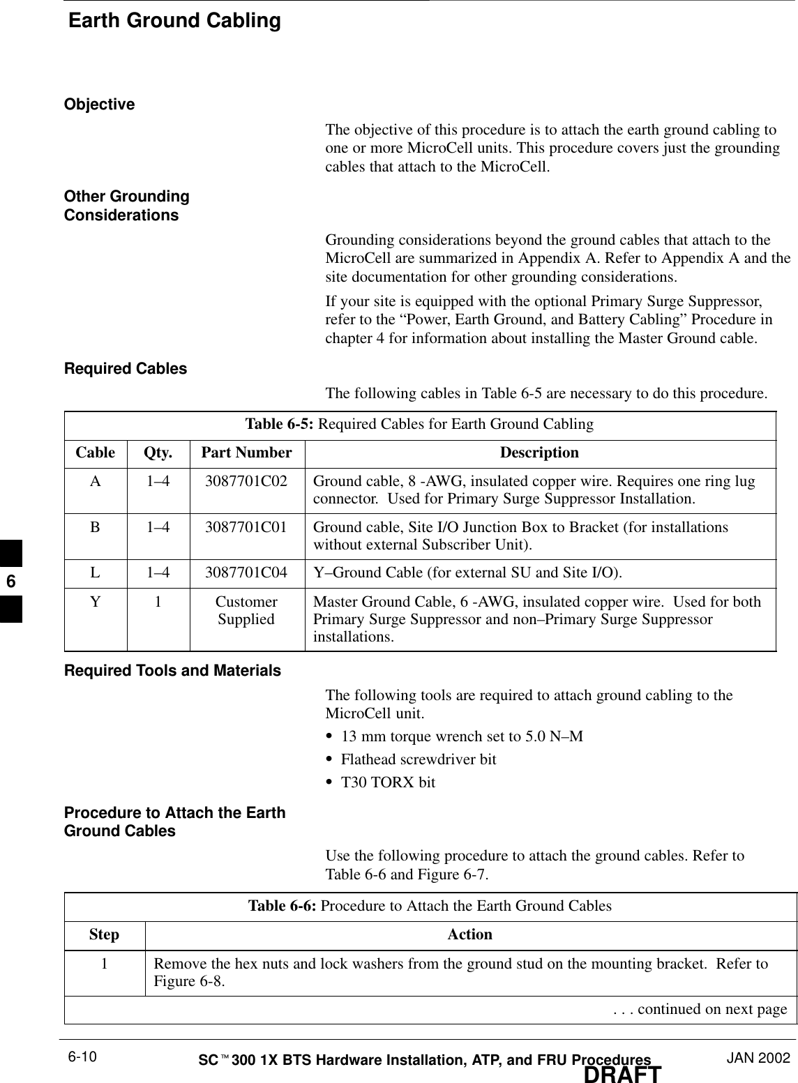 Earth Ground CablingDRAFTSCt300 1X BTS Hardware Installation, ATP, and FRU Procedures JAN 20026-10ObjectiveThe objective of this procedure is to attach the earth ground cabling toone or more MicroCell units. This procedure covers just the groundingcables that attach to the MicroCell.Other GroundingConsiderationsGrounding considerations beyond the ground cables that attach to theMicroCell are summarized in Appendix A. Refer to Appendix A and thesite documentation for other grounding considerations.If your site is equipped with the optional Primary Surge Suppressor,refer to the “Power, Earth Ground, and Battery Cabling” Procedure inchapter 4 for information about installing the Master Ground cable.Required CablesThe following cables in Table 6-5 are necessary to do this procedure.Table 6-5: Required Cables for Earth Ground CablingCable Qty. Part Number DescriptionA 1–4 3087701C02 Ground cable, 8 -AWG, insulated copper wire. Requires one ring lugconnector.  Used for Primary Surge Suppressor Installation.B 1–4 3087701C01 Ground cable, Site I/O Junction Box to Bracket (for installationswithout external Subscriber Unit).L 1–4 3087701C04 Y–Ground Cable (for external SU and Site I/O).Y 1 CustomerSupplied Master Ground Cable, 6 -AWG, insulated copper wire.  Used for bothPrimary Surge Suppressor and non–Primary Surge Suppressorinstallations.Required Tools and MaterialsThe following tools are required to attach ground cabling to theMicroCell unit.S13 mm torque wrench set to 5.0 N–MSFlathead screwdriver bitST30 TORX bitProcedure to Attach the EarthGround CablesUse the following procedure to attach the ground cables. Refer toTable 6-6 and Figure 6-7.Table 6-6: Procedure to Attach the Earth Ground CablesStep Action1Remove the hex nuts and lock washers from the ground stud on the mounting bracket.  Refer toFigure 6-8. . . . continued on next page6