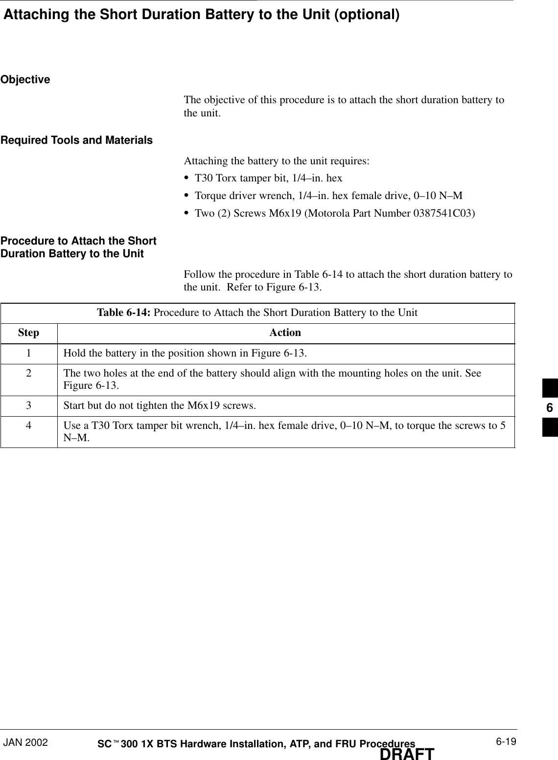 Attaching the Short Duration Battery to the Unit (optional)JAN 2002 6-19SCt300 1X BTS Hardware Installation, ATP, and FRU ProceduresDRAFTObjectiveThe objective of this procedure is to attach the short duration battery tothe unit.Required Tools and MaterialsAttaching the battery to the unit requires:ST30 Torx tamper bit, 1/4–in. hexSTorque driver wrench, 1/4–in. hex female drive, 0–10 N–MSTwo (2) Screws M6x19 (Motorola Part Number 0387541C03)Procedure to Attach the ShortDuration Battery to the UnitFollow the procedure in Table 6-14 to attach the short duration battery tothe unit.  Refer to Figure 6-13.Table 6-14: Procedure to Attach the Short Duration Battery to the UnitStep Action1Hold the battery in the position shown in Figure 6-13.2The two holes at the end of the battery should align with the mounting holes on the unit. SeeFigure 6-13.3Start but do not tighten the M6x19 screws.4Use a T30 Torx tamper bit wrench, 1/4–in. hex female drive, 0–10 N–M, to torque the screws to 5N–M.6