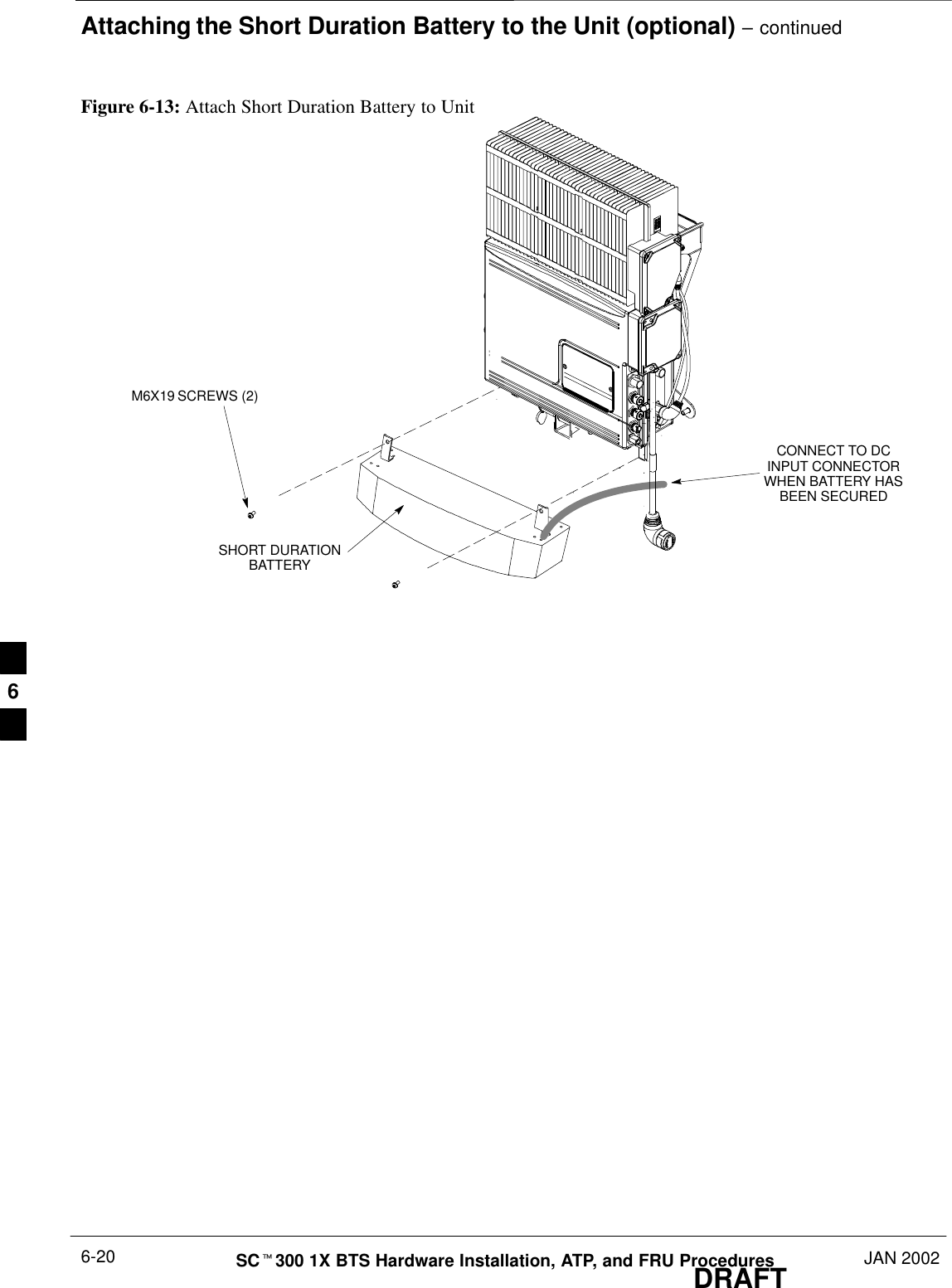 Attaching the Short Duration Battery to the Unit (optional) – continuedDRAFTSCt300 1X BTS Hardware Installation, ATP, and FRU Procedures JAN 20026-20Figure 6-13: Attach Short Duration Battery to UnitM6X19 SCREWS (2)CONNECT TO DCINPUT CONNECTORWHEN BATTERY HASBEEN SECUREDSHORT DURATIONBATTERY6