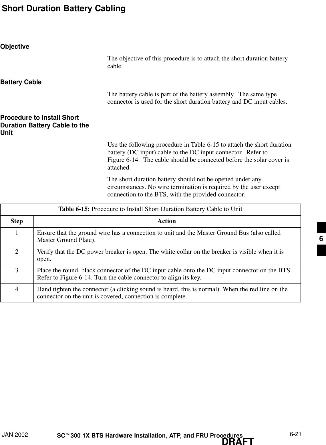 Short Duration Battery CablingJAN 2002 6-21SCt300 1X BTS Hardware Installation, ATP, and FRU ProceduresDRAFTObjectiveThe objective of this procedure is to attach the short duration batterycable.Battery CableThe battery cable is part of the battery assembly.  The same typeconnector is used for the short duration battery and DC input cables.Procedure to Install ShortDuration Battery Cable to theUnitUse the following procedure in Table 6-15 to attach the short durationbattery (DC input) cable to the DC input connector.  Refer toFigure 6-14.  The cable should be connected before the solar cover isattached.The short duration battery should not be opened under anycircumstances. No wire termination is required by the user exceptconnection to the BTS, with the provided connector.Table 6-15: Procedure to Install Short Duration Battery Cable to UnitStep Action1Ensure that the ground wire has a connection to unit and the Master Ground Bus (also calledMaster Ground Plate).2Verify that the DC power breaker is open. The white collar on the breaker is visible when it isopen.3Place the round, black connector of the DC input cable onto the DC input connector on the BTS.Refer to Figure 6-14. Turn the cable connector to align its key.4Hand tighten the connector (a clicking sound is heard, this is normal). When the red line on theconnector on the unit is covered, connection is complete.6